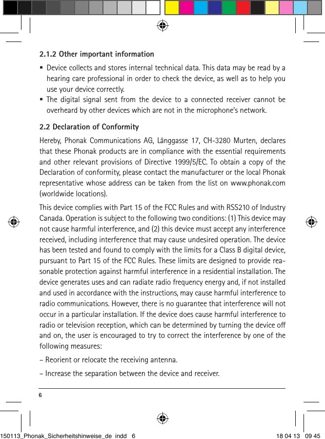 6 2.1.2 Other important information  Device collects and stores internal technical data. This data may be read by a hearing care professional in order to check the device, as well as to help you use your device correctly.  The digital signal sent from the device to a connected receiver cannot be  overheard by other devices which are not in the microphone’s network.2.2 Declaration of ConformityHereby, Phonak Communications AG, Länggasse 17, CH-3280 Murten, declares that these Phonak products are in compliance with the essential requirements and other relevant provisions of Directive 1999/5/EC. To obtain a copy of the Declaration of conformity, please contact the manufacturer or the local Phonak representative whose address can be taken from the list on www.phonak.com (worldwide locations). This device complies with Part 15 of the FCC Rules and with RSS210 of Industry Canada. Operation is subject to the following two conditions: (1) This device may not cause harmful interference, and (2) this device must accept any interference received, including interference that may cause undesired operation. The device has been tested and found to comply with the limits for a Class B digital device, pursuant to Part 15 of the FCC Rules. These limits are designed to provide rea-sonable protection against harmful interference in a residential installation. The device generates uses and can radiate radio frequency energy and, if not installed and used in accordance with the instructions, may cause harmful interference to radio communications. However, there is no guarantee that interference will not occur in a particular installation. If the device does cause harmful interference to radio or television reception, which can be determined by turning the device o and on, the user is encouraged to try to correct the interference by one of the following measures:– Reorient or relocate the receiving antenna.– Increase the separation between the device and receiver.150113_Phonak_Sicherheitshinweise_de indd   6 18 04 13   09 45