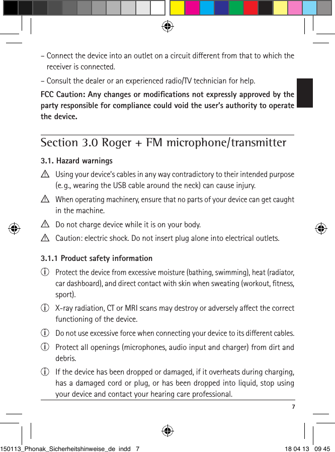  7–  Connect the device into an outlet on a circuit dierent from that to which the receiver is connected.– Consult the dealer or an experienced radio/TV technician for help.FCC Caution: Any changes or modiﬁcations not expressly approved by the party responsible for compliance could void the user’s authority to operate the device. Section 3.0 Roger + FM microphone/transmitter3.1. Hazard warnings   Using your device’s cables in any way contradictory to their intended purpose (e. g., wearing the USB cable around the neck) can cause injury.  When operating machinery, ensure that no parts of your device can get caught in the machine.  Do not charge device while it is on your body.   Caution: electric shock. Do not insert plug alone into electrical outlets.3.1.1 Product safety informationi  Protect the device from excessive moisture (bathing, swimming), heat (radiator, car dashboard), and direct contact with skin when sweating (workout, ﬁtness, sport).i  X-ray radiation, CT or MRI scans may destroy or adversely aect the correct functioning of the device.i  Do not use excessive force when connecting your device to its dierent cables.i  Protect all openings (microphones, audio input and charger) from dirt and debris.i  If the device has been dropped or damaged, if it overheats during charging, has a damaged cord or plug, or has been dropped into liquid, stop using your device and contact your hearing care professional. 150113_Phonak_Sicherheitshinweise_de indd   7 18 04 13   09 45