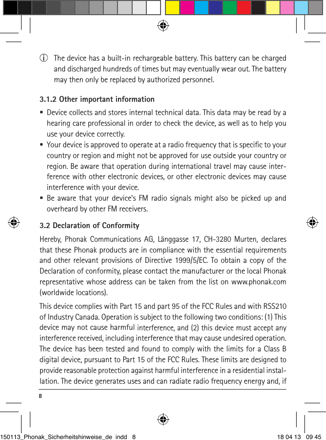 8 i  The device has a built-in rechargeable battery. This battery can be charged and discharged hundreds of times but may eventually wear out. The battery may then only be replaced by authorized personnel.3.1.2 Other important information  Device collects and stores internal technical data. This data may be read by a hearing care professional in order to check the device, as well as to help you use your device correctly.  Your device is approved to operate at a radio frequency that is speciﬁc to your country or region and might not be approved for use outside your country or region. Be aware that operation during international travel may cause inter-ference with other electronic devices, or other electronic devices may cause interference with your device.  Be aware that your device’s FM radio signals might also be picked up and overheard by other FM receivers.3.2 Declaration of ConformityHereby, Phonak Communications AG, Länggasse 17, CH-3280 Murten, declares that these Phonak products are in compliance with the essential requirements and other relevant provisions of Directive 1999/5/EC. To obtain a copy of the Declaration of conformity, please contact the manufacturer or the local Phonak representative whose address can be taken from the list on www.phonak.com (worldwide locations). This device complies with Part 15 and part 95 of the FCC Rules and with RSS210 of Industry Canada. Operation is subject to the following two conditions: (1) This device may not cause harmful interference, and (2) this device must accept any interference received, including interference that may cause undesired operation. The device has been tested and found to comply with the limits for a Class B digital device, pursuant to Part 15 of the FCC Rules. These limits are designed to provide reasonable protection against harmful interference in a residential instal-lation. The device generates uses and can radiate radio frequency energy and, if 150113_Phonak_Sicherheitshinweise_de indd   8 18 04 13   09 45