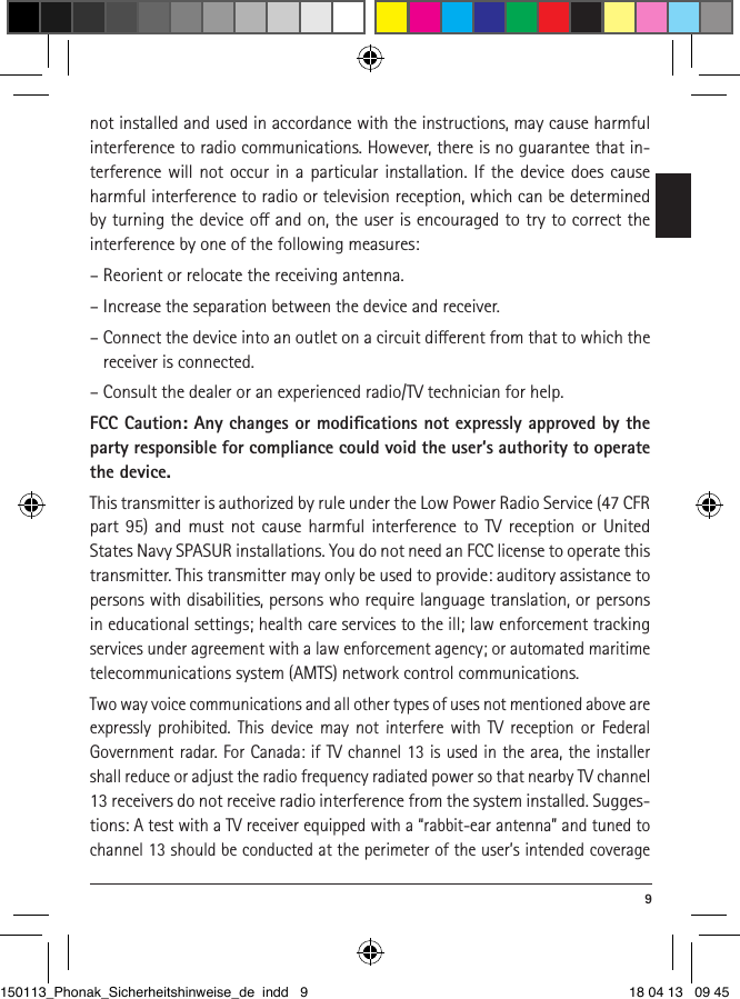  9not installed and used in accordance with the instructions, may cause harmful interference to radio communications. However, there is no guarantee that in-terference will not occur in a particular installation. If the device does cause harmful interference to radio or television reception, which can be determined by turning the device o and on, the user is encouraged to try to correct the interference by one of the following measures:– Reorient or relocate the receiving antenna.– Increase the separation between the device and receiver.– Connect the device into an outlet on a circuit dierent from that to which the receiver is connected.– Consult the dealer or an experienced radio/TV technician for help.FCC Caution: Any changes or modiﬁcations not expressly approved by the party responsible for compliance could void the user’s authority to operate the device. This transmitter is authorized by rule under the Low Power Radio Service (47 CFR part 95) and must not cause harmful interference to TV reception or United States Navy SPASUR installations. You do not need an FCC license to operate this transmitter. This transmitter may only be used to provide: auditory assistance to persons with disabilities, persons who require language translation, or persons in educational settings; health care services to the ill; law enforcement tracking services under agreement with a law enforcement agency; or automated maritime telecommunications system (AMTS) network control communications. Two way voice communications and all other types of uses not mentioned above are expressly prohibited. This device may not interfere with TV reception or Federal  Government radar. For Canada: if TV channel 13 is used in the area, the installer shall reduce or adjust the radio frequency radiated power so that nearby TV channel 13 receivers do not receive radio interference from the system installed. Sugges-tions: A test with a TV receiver equipped with a “rabbit-ear antenna” and tuned to channel 13 should be conducted at the perimeter of the user’s intended coverage 150113_Phonak_Sicherheitshinweise_de indd   9 18 04 13   09 45