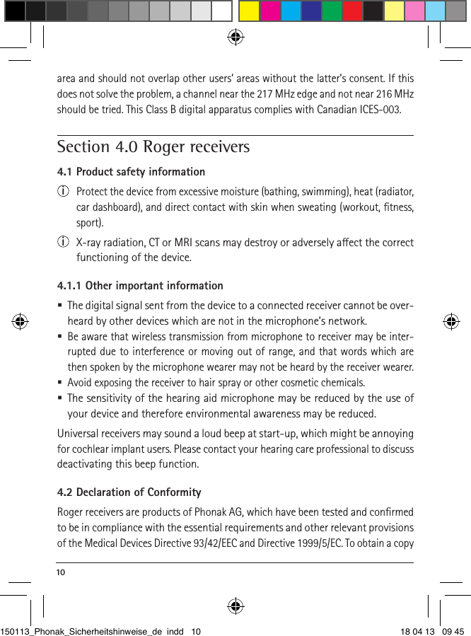 10 area and should not overlap other users’ areas without the latter’s consent. If this does not solve the problem, a channel near the 217 MHz edge and not near 216 MHz should be tried. This Class B digital apparatus complies with Canadian ICES-003.Section 4.0 Roger receivers 4.1 Product safety informationi  Protect the device from excessive moisture (bathing, swimming), heat (radiator, car dashboard), and direct contact with skin when sweating (workout, ﬁtness, sport).i  X-ray radiation, CT or MRI scans may destroy or adversely aect the correct functioning of the device.4.1.1 Other important information  The digital signal sent from the device to a connected receiver cannot be over-heard by other devices which are not in the microphone’s network. Be aware that wireless transmission from microphone to receiver may be inter-rupted due to interference or moving out of range, and that words which are then spoken by the microphone wearer may not be heard by the receiver wearer.  Avoid exposing the receiver to hair spray or other cosmetic chemicals.  The sensitivity of the hearing aid microphone may be reduced by the use of your device and therefore environmental awareness may be reduced. Universal receivers may sound a loud beep at start-up, which might be annoying for cochlear implant users. Please contact your hearing care professional to discuss deactivating this beep function.4.2 Declaration of ConformityRoger receivers are products of Phonak AG, which have been tested and conﬁrmed to be in compliance with the essential requirements and other relevant provisions of the Medical Devices Directive 93/42/EEC and Directive 1999/5/EC. To obtain a copy 150113_Phonak_Sicherheitshinweise_de indd   10 18 04 13   09 45