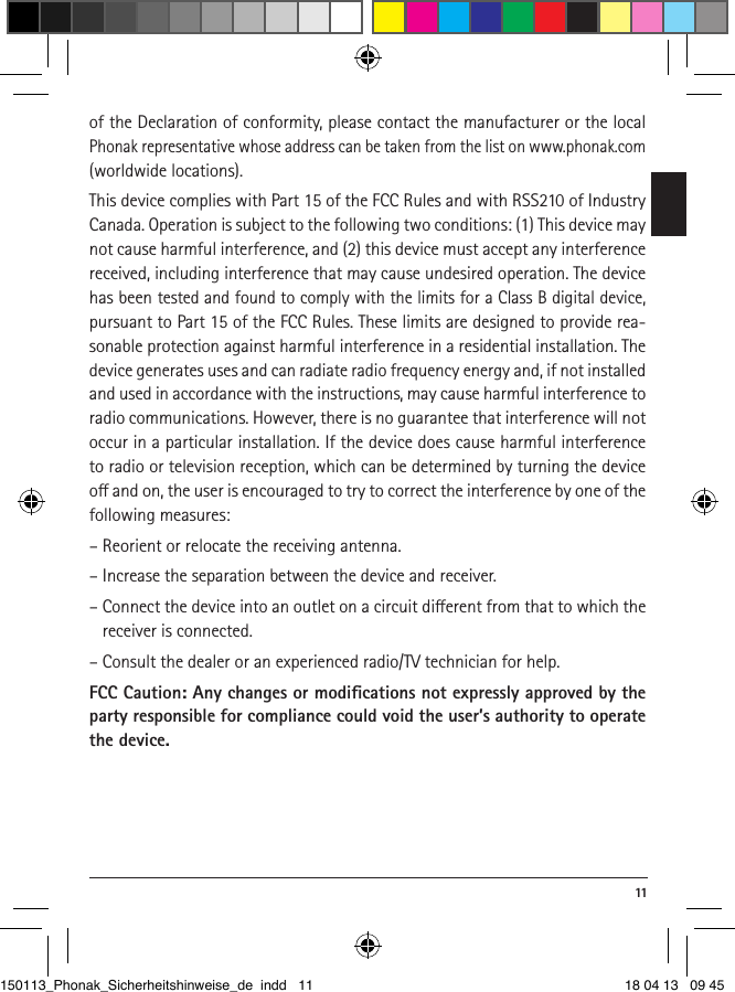  11of the Declaration of conformity, please contact the manufacturer or the local Phonak representative whose address can be taken from the list on www.phonak.com (worldwide locations). This device complies with Part 15 of the FCC Rules and with RSS210 of Industry Canada. Operation is subject to the following two conditions: (1) This device may not cause harmful interference, and (2) this device must accept any interference received, including interference that may cause undesired operation. The device has been tested and found to comply with the limits for a Class B digital device, pursuant to Part 15 of the FCC Rules. These limits are designed to provide rea-sonable protection against harmful interference in a residential installation. The device generates uses and can radiate radio frequency energy and, if not installed and used in accordance with the instructions, may cause harmful interference to radio communications. However, there is no guarantee that interference will not occur in a particular installation. If the device does cause harmful interference to radio or television reception, which can be determined by turning the device o and on, the user is encouraged to try to correct the interference by one of the following measures:– Reorient or relocate the receiving antenna.– Increase the separation between the device and receiver.– Connect the device into an outlet on a circuit dierent from that to which the receiver is connected.– Consult the dealer or an experienced radio/TV technician for help.FCC Caution: Any changes or modiﬁcations not expressly approved by the party responsible for compliance could void the user’s authority to operate the device. 150113_Phonak_Sicherheitshinweise_de indd   11 18 04 13   09 45