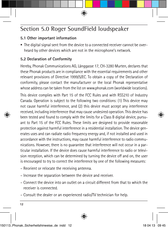 12 Section 5.0 Roger SoundField loudspeaker5.1 Other important information  The digital signal sent from the device to a connected receiver cannot be over-heard by other devices which are not in the microphone’s network.5.2 Declaration of ConformityHereby, Phonak Communications AG, Länggasse 17, CH-3280 Murten, declares that these Phonak products are in compliance with the essential requirements and other relevant provisions of Directive 1999/5/EC. To obtain a copy of the Declaration of conformity, please contact the manufacturer or the local Phonak representative whose address can be taken from the list on www.phonak.com (worldwide locations). This device complies with Part 15 of the FCC Rules and with RSS210 of Industry Canada. Operation is subject to the following two conditions: (1) This device may not cause harmful interference, and (2) this device must accept any interference received, including interference that may cause undesired operation. This device has been tested and found to comply with the limits for a Class B digital device, pursu-ant to Part 15 of the FCC Rules. These limits are designed to provide reasonable protection against harmful interference in a residential installation. The device gen-erates uses and can radiate radio frequency energy and, if not installed and used in accordance with the instructions, may cause harmful interference to radio commu-nications. However, there is no guarantee that interference will not occur in a par-ticular installation. If the device does cause harmful interference to radio or televi-sion reception, which can be determined by turning the device o and on, the user is encouraged to try to correct the interference by one of the following measures:– Reorient or relocate the receiving antenna.– Increase the separation between the device and receiver.– Connect the device into an outlet on a circuit dierent from that to which the receiver is connected.– Consult the dealer or an experienced radio/TV technician for help.150113_Phonak_Sicherheitshinweise_de indd   12 18 04 13   09 45