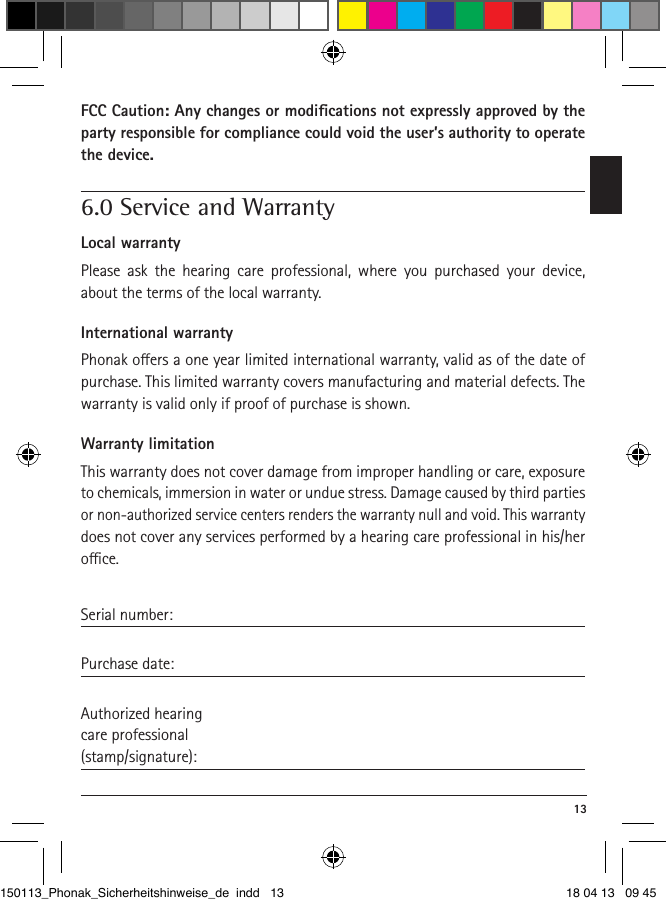  13FCC Caution: Any changes or modiﬁcations not expressly ap proved by the party responsible for compliance could void the user’s authority to operate the device. 6.0 Service and WarrantyLocal warrantyPlease ask the hearing care professional, where you purchased your device, about the terms of the local warranty.International warrantyPhonak oers a one year limited international warranty, valid as of the date of purchase. This limited warranty covers manufacturing and material defects. The warranty is valid only if proof of purchase is shown.Warranty limitationThis warranty does not cover damage from improper handling or care, exposure to chemicals, immersion in water or undue stress. Damage caused by third parties or non-authorized service centers renders the warranty null and void. This warranty does not cover any services performed by a hearing care professional in his/her oce.Serial number: Purchase date: Authorized hearingcare professional(stamp/signature):150113_Phonak_Sicherheitshinweise_de indd   13 18 04 13   09 45