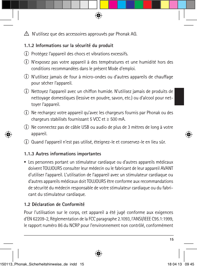  15  N’utilisez que des accessoires approuvés par Phonak AG.1.1.2 Informations sur la sécurité du produiti  Protégez l’appareil des chocs et vibrations excessifs.i  N’exposez pas votre appareil à des températures et une humidité hors des conditions recommandées dans le présent Mode d’emploi. i  N’utilisez jamais de four à micro-ondes ou d’autres appareils de chauage pour sécher l’appareil.i  Nettoyez l’appareil avec un chion humide. N’utilisez jamais de produits de nettoyage domestiques (lessive en poudre, savon, etc.) ou d’alcool pour net-toyer l’appareil.i  Ne rechargez votre appareil qu’avec les chargeurs fournis par Phonak ou des chargeurs stabilisés fournissant 5 VCC et ≥ 500 mA.i  Ne connectez pas de câble USB ou audio de plus de 3 mètres de long à votre appareil.i  Quand l’appareil n’est pas utilisé, éteignez-le et conservez-le en lieu sûr.1.1.3 Autres informations importantes Les personnes portant un stimulateur cardiaque ou d’autres appareils médicaux doivent TOUJOURS consulter leur médecin ou le fabricant de leur appareil AVANT d’utiliser l’appareil. L’utilisation de l’appareil avec un stimulateur cardiaque ou d’autres appareils médicaux doit TOUJOURS être conforme aux recommandations de sécurité du médecin responsable de votre stimulateur cardiaque ou du fabri-cant du stimulateur cardiaque.1.2 Déclaration de ConformitéPour l’utilisation sur le corps, cet appareil a été jugé conforme aux exigences d’EN 62209-2, Réglementation de la FCC paragraphe 2.1093, l’ANSI/IEEE C95.1:1999, le rapport numéro 86 du NCRP pour l’environnement non contrôlé, conformément 150113_Phonak_Sicherheitshinweise_de indd   15 18 04 13   09 45