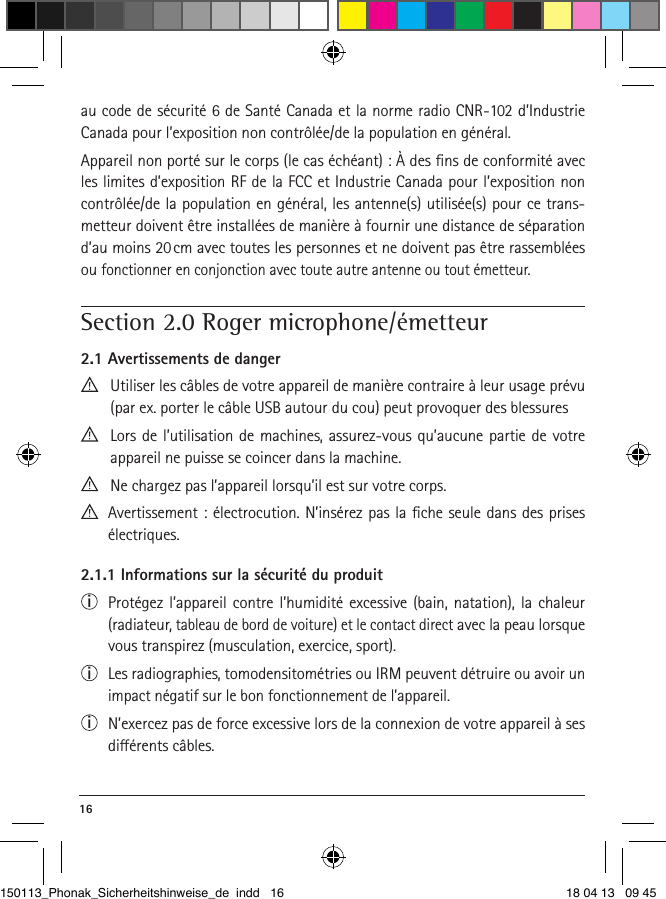 16 au code de sécurité 6 de Santé Canada et la norme radio CNR-102 d’Industrie Canada pour l’exposition non contrôlée/de la population en général.Appareil non porté sur le corps (le cas échéant) : À des ﬁns de conformité avec les limites d’exposition RF de la FCC et Industrie Canada pour l’exposition non contrôlée/de la population en général, les antenne(s) utilisée(s) pour ce trans-metteur doivent être installées de manière à fournir une distance de séparation d’au moins 20 cm avec toutes les personnes et ne doivent pas être rassemblées ou fonctionner en conjonction avec toute autre antenne ou tout émetteur. Section 2.0 Roger microphone/émetteur2.1 Avertissements de danger  Utiliser les câbles de votre appareil de manière contraire à leur usage prévu (par ex. porter le câble USB autour du cou) peut provoquer des blessures   Lors de l’utilisation de machines, assurez-vous qu’aucune partie de votre  appareil ne puisse se coincer dans la machine.  Ne chargez pas l’appareil lorsqu’il est sur votre corps.   Avertissement : électrocution. N’insérez pas la ﬁche seule dans des prises électriques.2.1.1 Informations sur la sécurité du produiti  Protégez l’appareil contre l’humidité excessive (bain, natation), la chaleur  (radiateur, tableau de bord de voiture) et le contact direct avec la peau lorsque vous transpirez (musculation, exercice, sport).i  Les radiographies, tomodensitométries ou IRM peuvent détruire ou avoir un impact négatif sur le bon fonctionnement de l’appareil.i  N’exercez pas de force excessive lors de la connexion de votre appareil à ses diérents câbles.150113_Phonak_Sicherheitshinweise_de indd   16 18 04 13   09 45