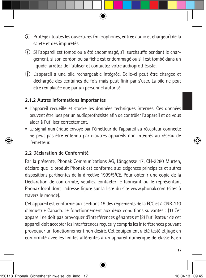  17i  Protégez toutes les ouvertures (microphones, entrée audio et chargeur) de la saleté et des impuretés.i  Si l’appareil est tombé ou a été endommagé, s’il surchaue pendant le char-gement, si son cordon ou sa ﬁche est endommagé ou s’il est tombé dans un liquide, arrêtez de l’utiliser et contactez votre audioprothésiste. i  L’appareil a une pile rechargeable intégrée. Celle-ci peut être chargée et déchargée des centaines de fois mais peut ﬁnir par s’user. La pile ne peut être remplacée que par un personnel autorisé.2.1.2 Autres informations importantes L’appareil recueille et stocke les données techniques internes. Ces données peuvent être lues par un audioprothésiste aﬁn de contrôler l’appareil et de vous aider à l’utiliser correctement.  Le signal numérique envoyé par l’émetteur de l’appareil au récepteur connecté ne peut pas être entendu par d’autres appareils non intégrés au réseau de l’émetteur.2.2 Déclaration de ConformitéPar la présente, Phonak Communications AG, Länggasse 17, CH-3280 Murten, déclare que le produit Phonak est conforme aux exigences principales et autres dispositions pertinentes de la directive 1999/5/CE. Pour obtenir une copie de la Déclaration de conformité, veuillez contacter le fabricant ou le représentant Phonak local dont l’adresse ﬁgure sur la liste du site www.phonak.com (sites à travers le monde).Cet appareil est conforme aux sections 15 des réglements de la FCC et à CNR-210 d’Industrie Canada. Le fonctionnement aux deux conditions suivantes : (1) Cet appareil ne doit pas provoquer d’interférences gênantes et (2) l’utilisateur de cet appareil doit accepter les interférences reçues, y compris les interférences pouvant provoquer un fonctionnement non désiré. Cet équipement a été testé et jugé en conformité avec les limites aérentes à un appareil numérique de classe B, en 150113_Phonak_Sicherheitshinweise_de indd   17 18 04 13   09 45