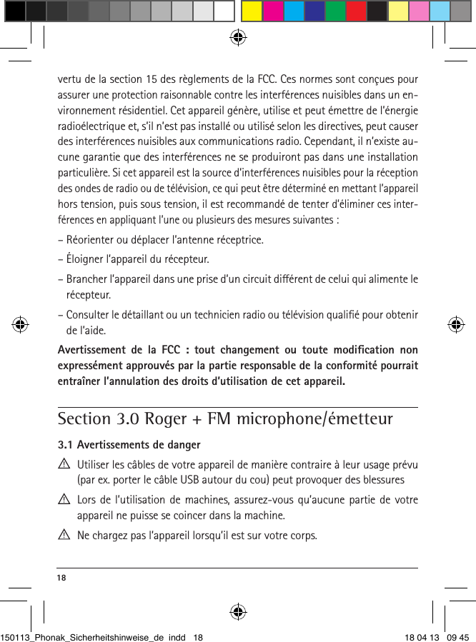 18 vertu de la section 15 des règlements de la FCC. Ces normes sont conçues pour assurer une protection raisonnable contre les interférences nuisibles dans un en-vironnement résidentiel. Cet appareil génère, utilise et peut émettre de l’énergie radioélectrique et, s’il n’est pas installé ou utilisé selon les directives, peut causer des interférences nuisibles aux communications radio. Cependant, il n’existe au-cune garantie que des interférences ne se produiront pas dans une installation particulière. Si cet appareil est la source d’interférences nuisibles pour la réception des ondes de radio ou de télévision, ce qui peut être déterminé en mettant l’appareil hors tension, puis sous tension, il est recommandé de tenter d’éliminer ces inter-férences en appliquant l’une ou plusieurs des mesures suivantes :– Réorienter ou déplacer l’antenne réceptrice.– Éloigner l’appareil du récepteur.–  Brancher l’appareil dans une prise d’un circuit diérent de celui qui alimente le récepteur.–  Consulter le détaillant ou un technicien radio ou télévision qualiﬁé pour obtenir de l’aide.Avertissement de la FCC : tout changement ou toute modiﬁcation non expressément approuvés par la partie responsable de la conformité pourrait entraîner l’annulation des droits d’utilisation de cet appareil.Section 3.0 Roger + FM microphone/émetteur3.1 Avertissements de danger  Utiliser les câbles de votre appareil de manière contraire à leur usage prévu (par ex. porter le câble USB autour du cou) peut provoquer des blessures   Lors de l’utilisation de machines, assurez-vous qu’aucune partie de votre  appareil ne puisse se coincer dans la machine. Ne chargez pas l’appareil lorsqu’il est sur votre corps. 150113_Phonak_Sicherheitshinweise_de indd   18 18 04 13   09 45