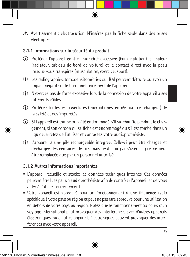  19  Avertissement : électrocution. N’insérez pas la ﬁche seule dans des prises électriques.3.1.1 Informations sur la sécurité du produiti  Protégez l’appareil contre l’humidité excessive (bain, natation) la chaleur (radia teur, tableau de bord de voiture) et le contact direct avec la peau lorsque vous transpirez (musculation, exercice, sport).i  Les radiographies, tomodensitométries ou IRM peuvent détruire ou avoir un impact négatif sur le bon fonctionnement de l’appareil.i  N’exercez pas de force excessive lors de la connexion de votre appareil à ses diérents câbles.i  Protégez toutes les ouvertures (microphones, entrée audio et chargeur) de la saleté et des impuretés.i  Si l’appareil est tombé ou a été endommagé, s’il surchaue pendant le char-gement, si son cordon ou sa ﬁche est endommagé ou s’il est tombé dans un liquide, arrêtez de l’utiliser et contactez votre audioprothésiste. i  L’appareil a une pile rechargeable intégrée. Celle-ci peut être chargée et déchargée des centaines de fois mais peut ﬁnir par s’user. La pile ne peut être remplacée que par un personnel autorisé.3.1.2 Autres informations importantes L’appareil recueille et stocke les données techniques internes. Ces données peuvent être lues par un audioprothésiste aﬁn de contrôler l’appareil et de vous aider à l’utiliser correctement.  Votre appareil est approuvé pour un fonctionnement à une fréquence radio spéciﬁque à votre pays ou région et peut ne pas être approuvé pour une utilisation en dehors de votre pays ou région. Notez que le fonctionnement au cours d’un voy age international peut provoquer des interférences avec  d’autres appareils électroniques, ou d’autres appareils électroniques peuvent provoquer des inter-férences avec votre appareil.150113_Phonak_Sicherheitshinweise_de indd   19 18 04 13   09 45