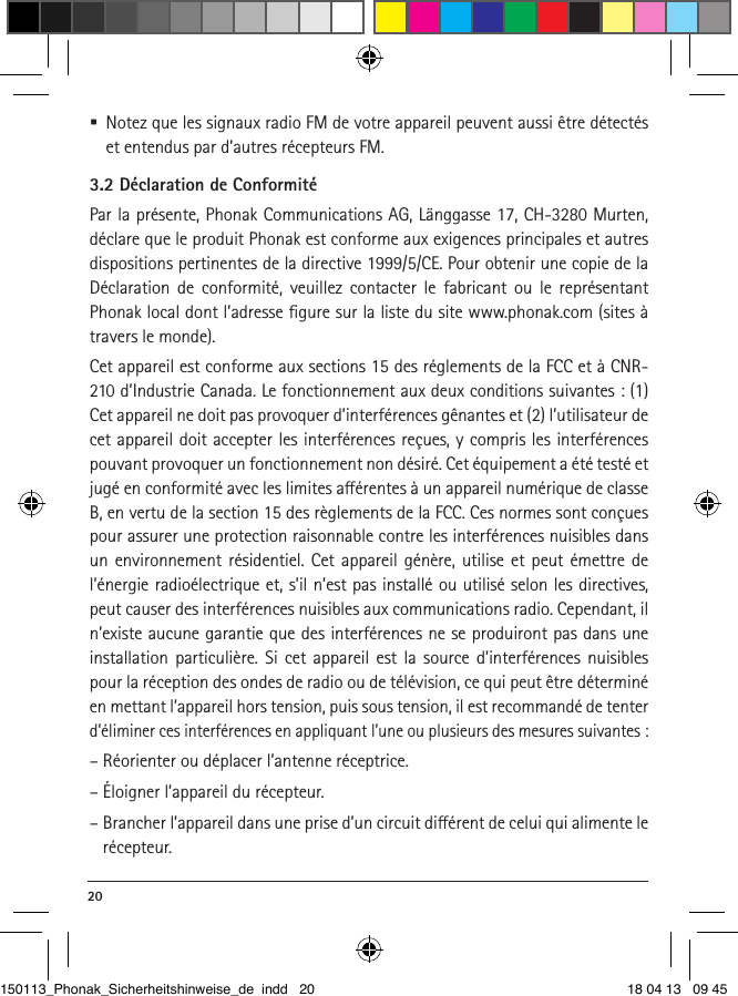 20  Notez que les signaux radio FM de votre appareil peuvent aussi être détectés et entendus par d’autres récepteurs FM.3.2 Déclaration de ConformitéPar la présente, Phonak Communications AG, Länggasse 17, CH-3280 Murten, déclare que le produit Phonak est conforme aux exigences principales et autres dispositions pertinentes de la directive 1999/5/CE. Pour obtenir une copie de la Déclaration de conformité, veuillez contacter le fabricant ou le représentant Phonak local dont l’adresse ﬁgure sur la liste du site www.phonak.com (sites à travers le monde).Cet appareil est conforme aux sections 15 des réglements de la FCC et à CNR-210 d’Industrie Canada. Le fonctionnement aux deux conditions suivantes : (1) Cet appareil ne doit pas provoquer d’interférences gênantes et (2) l’utilisateur de cet appareil doit accepter les interférences reçues, y compris les interférences pouvant provoquer un fonctionnement non désiré. Cet équipement a été testé et jugé en conformité avec les limites aérentes à un appareil numérique de classe B, en vertu de la section 15 des règlements de la FCC. Ces normes sont conçues pour assurer une protection raisonnable contre les interférences nuisibles dans un environnement résidentiel. Cet appareil génère, utilise et peut émettre de l’énergie radioélectrique et, s’il n’est pas installé ou utilisé selon les directives, peut causer des interférences nuisibles aux communications radio. Cependant, il n’existe aucune garantie que des interférences ne se produiront pas dans une installation particulière. Si cet appareil est la source d’interférences nuisibles pour la réception des ondes de radio ou de télévision, ce qui peut être déterminé en mettant l’appareil hors tension, puis sous tension, il est recommandé de tenter d’éliminer ces interférences en appliquant l’une ou plusieurs des mesures suivantes :– Réorienter ou déplacer l’antenne réceptrice.– Éloigner l’appareil du récepteur.–  Brancher l’appareil dans une prise d’un circuit diérent de celui qui alimente le récepteur.150113_Phonak_Sicherheitshinweise_de indd   20 18 04 13   09 45