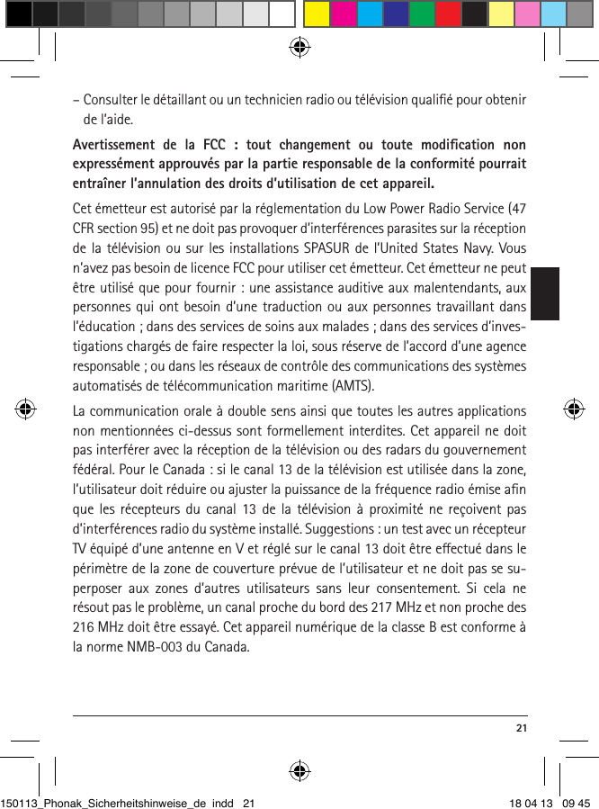  21–  Consulter le détaillant ou un technicien radio ou télévision qualiﬁé pour obtenir de l’aide.Avertissement de la FCC : tout changement ou toute modiﬁcation non  expressément approuvés par la partie responsable de la conformité pourrait entraîner l’annulation des droits d’utilisation de cet appareil.Cet émetteur est autorisé par la réglementation du Low Power Radio Service (47 CFR section 95) et ne doit pas provoquer d’interférences parasites sur la réception de la télévision ou sur les installations SPASUR de l’United States Navy. Vous n’avez pas besoin de licence FCC pour utiliser cet émetteur. Cet émetteur ne peut être utilisé que pour fournir : une assistance auditive aux malentendants, aux personnes qui ont besoin d’une traduction ou aux personnes travaillant dans l’éducation ; dans des services de soins aux malades ; dans des services d’inves-tigations chargés de faire respecter la loi, sous réserve de l’accord d’une agence responsable ; ou dans les réseaux de contrôle des communications des systèmes automatisés de télécommunication maritime (AMTS). La communication orale à double sens ainsi que toutes les autres applications non mentionnées ci-dessus sont formellement interdites. Cet appareil ne doit pas interférer avec la réception de la télévision ou des radars du gouvernement fédéral. Pour le Canada : si le canal 13 de la télévision est utilisée dans la zone, l’utilisateur doit réduire ou ajuster la puissance de la fréquence radio émise aﬁn que les récepteurs du canal 13 de la télévision à proximité ne reçoivent pas d’interférences radio du système installé. Suggestions : un test avec un récepteur TV équipé d’une antenne en V et réglé sur le canal 13 doit être eectué dans le périmètre de la zone de couverture prévue de l’utilisateur et ne doit pas se su-perposer aux zones d’autres utilisateurs sans leur consentement. Si cela ne résout pas le problème, un canal proche du bord des 217 MHz et non proche des 216 MHz doit être essayé. Cet appareil numérique de la classe B est conforme à la norme NMB-003 du Canada.150113_Phonak_Sicherheitshinweise_de indd   21 18 04 13   09 45