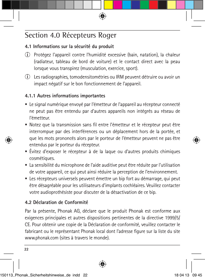 22 Section 4.0 Récepteurs Roger 4.1 Informations sur la sécurité du produiti  Protégez l’appareil contre l’humidité excessive (bain, natation), la chaleur  (radiateur, tableau de bord de voiture) et le contact direct avec la peau lorsque vous transpirez (musculation, exercice, sport).i  Les radiographies, tomodensitométries ou IRM peuvent détruire ou avoir un impact négatif sur le bon fonctionnement de l’appareil.4.1.1 Autres informations importantes Le signal numérique envoyé par l’émetteur de l’appareil au récepteur connecté ne peut pas être entendu par d’autres appareils non intégrés au réseau de l’émetteur. Notez que la transmission sans ﬁl entre l’émetteur et le récepteur peut être interrompue par des interférences ou un déplacement hors de la portée, et que les mots prononcés alors par le porteur de l’émetteur peuvent ne pas être entendus par le porteur du récepteur.  Évitez d’exposer le récepteur à de la laque ou d’autres produits chimiques cosmétiques. La sensibilité du microphone de l’aide auditive peut être réduite par l’utilisation de votre appareil, ce qui peut ainsi réduire la perception de l’environnement.  Les récepteurs universels peuvent émettre un bip fort au démarrage, qui peut être désagréable pour les utilisateurs d’implants cochléaires. Veuillez contacter votre audioprothésiste pour discuter de la désactivation de ce bip.4.2 Déclaration de ConformitéPar la présente, Phonak AG, déclare que le produit Phonak est conforme aux exigences principales et autres dispositions pertinentes de la directive 1999/5/CE. Pour obtenir une copie de la Déclaration de conformité, veuillez contacter le fabricant ou le représentant Phonak local dont l’adresse ﬁgure sur la liste du site www.phonak.com (sites à travers le monde).150113_Phonak_Sicherheitshinweise_de indd   22 18 04 13   09 45