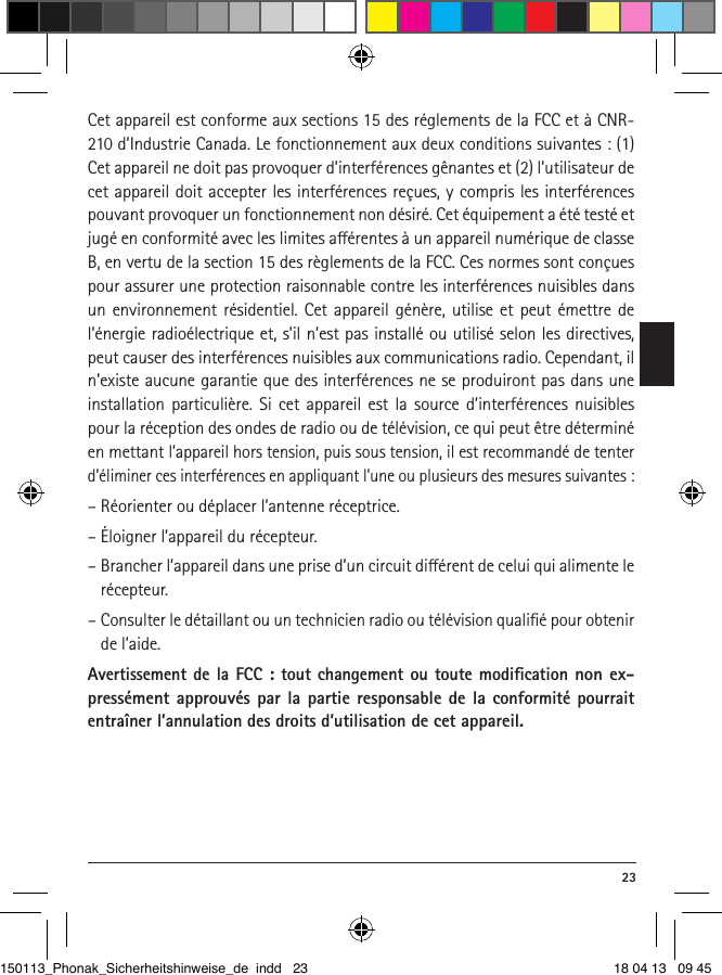  23Cet appareil est conforme aux sections 15 des réglements de la FCC et à CNR-210 d’Industrie Canada. Le fonctionnement aux deux conditions suivantes : (1) Cet appareil ne doit pas provoquer d’interférences gênantes et (2) l’utilisateur de cet appareil doit accepter les interférences reçues, y compris les interférences pouvant provoquer un fonctionnement non désiré. Cet équipement a été testé et jugé en conformité avec les limites aérentes à un appareil numérique de classe B, en vertu de la section 15 des règlements de la FCC. Ces normes sont conçues pour assurer une protection raisonnable contre les interférences nuisibles dans un environnement résidentiel. Cet appareil génère, utilise et peut émettre de l’énergie radioélectrique et, s’il n’est pas installé ou utilisé selon les directives, peut causer des interférences nuisibles aux communications radio. Cependant, il n’existe aucune garantie que des interférences ne se produiront pas dans une installation particulière. Si cet appareil est la source d’interférences nuisibles pour la réception des ondes de radio ou de télévision, ce qui peut être déterminé en mettant l’appareil hors tension, puis sous tension, il est recommandé de tenter d’éliminer ces interférences en appliquant l’une ou plusieurs des mesures suivantes :– Réorienter ou déplacer l’antenne réceptrice.– Éloigner l’appareil du récepteur.–  Brancher l’appareil dans une prise d’un circuit diérent de celui qui alimente le récepteur.–  Consulter le détaillant ou un technicien radio ou télévision qualiﬁé pour obtenir de l’aide.Avertissement de la FCC : tout changement ou toute modiﬁcation non ex-pressément approuvés par la partie responsable de la conformité pourrait entraîner l’annulation des droits d’utilisation de cet appareil.150113_Phonak_Sicherheitshinweise_de indd   23 18 04 13   09 45