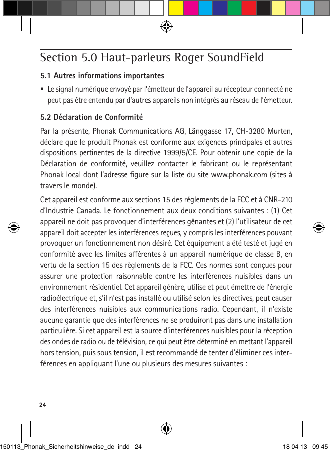 24 Section 5.0 Haut-parleurs Roger SoundField5.1 Autres informations importantes Le signal numérique envoyé par l’émetteur de l’appareil au récepteur connecté ne peut pas être entendu par d’autres appareils non intégrés au réseau de l’émetteur.5.2 Déclaration de ConformitéPar la présente, Phonak Communications AG, Länggasse 17, CH-3280 Murten, déclare que le produit Phonak est conforme aux exigences principales et autres dispositions pertinentes de la directive 1999/5/CE. Pour obtenir une copie de la Déclaration de conformité, veuillez contacter le fabricant ou le représentant Phonak local dont l’adresse ﬁgure sur la liste du site www.phonak.com (sites à travers le monde).Cet appareil est conforme aux sections 15 des réglements de la FCC et à CNR-210 d’Industrie Canada. Le fonctionnement aux deux conditions suivantes : (1) Cet appareil ne doit pas provoquer d’interférences gênantes et (2) l’utilisateur de cet appareil doit accepter les interférences reçues, y compris les interférences pouvant provoquer un fonctionnement non désiré. Cet équipement a été testé et jugé en conformité avec les limites aérentes à un appareil numérique de classe B, en vertu de la section 15 des règlements de la FCC. Ces normes sont conçues pour assurer une protection raisonnable contre les interférences nuisibles dans un  environnement résidentiel. Cet appareil génère, utilise et peut émettre de l’énergie radioélectrique et, s’il n’est pas installé ou utilisé selon les directives, peut causer des interférences nuisibles aux communications radio. Cependant, il n’existe  aucune garantie que des interférences ne se produiront pas dans une installation particulière. Si cet appareil est la source d’interférences nuisibles pour la réception des ondes de radio ou de télévision, ce qui peut être déterminé en mettant l’appareil hors tension, puis sous tension, il est recommandé de tenter d’éliminer ces inter-férences en appliquant l’une ou plusieurs des mesures suivantes :150113_Phonak_Sicherheitshinweise_de indd   24 18 04 13   09 45