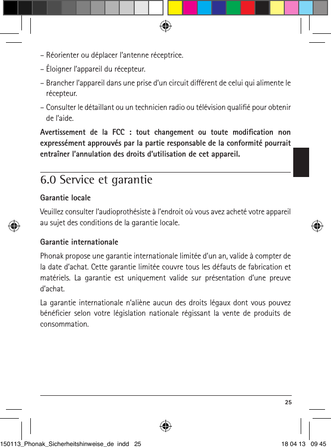  25– Réorienter ou déplacer l’antenne réceptrice.– Éloigner l’appareil du récepteur.–  Brancher l’appareil dans une prise d’un circuit diérent de celui qui alimente le récepteur.–  Consulter le détaillant ou un technicien radio ou télévision qualiﬁé pour obtenir de l’aide.Avertissement de la FCC : tout changement ou toute modiﬁcation non  expressément approuvés par la partie responsable de la conformité pourrait entraîner l’annulation des droits d’utilisation de cet appareil.6.0 Service et garantieGarantie localeVeuillez consulter l’audioprothésiste à l’endroit où vous avez acheté votre appareil au sujet des conditions de la garantie locale.Garantie internationalePhonak propose une garantie internationale limitée d’un an, valide à compter de la date d’achat. Cette garantie limitée couvre tous les défauts de fabrication et matériels. La garantie est uniquement valide sur présentation d’une preuve d’achat.La garantie internationale n’aliène aucun des droits légaux dont vous pouvez bénéﬁcier selon votre législation nationale régissant la vente de produits de  consommation.150113_Phonak_Sicherheitshinweise_de indd   25 18 04 13   09 45