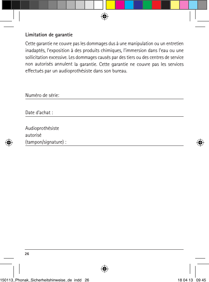 26 Limitation de garantieCette garantie ne couvre pas les dommages dus à une manipulation ou un entretien inadaptés, l’exposition à des produits chimiques, l’immersion dans l’eau ou une sollicitation excessive. Les dommages causés par des tiers ou des centres de service non autorisés annulent la garantie. Cette garantie ne couvre pas les services  eectués par un audioprothésiste dans son bureau. Numéro de série:Date d’achat : Audioprothésisteautorisé(tampon/signature) :150113_Phonak_Sicherheitshinweise_de indd   26 18 04 13   09 45
