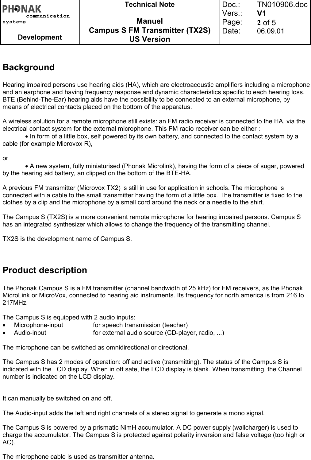 communicationsystemsDevelopmentTechnical NoteManuelCampus S FM Transmitter (TX2S)US VersionDoc.:Vers.:Page:Date:TN010906.docV12 of 506.09.01BackgroundHearing impaired persons use hearing aids (HA), which are electroacoustic amplifiers including a microphoneand an earphone and having frequency response and dynamic characteristics specific to each hearing loss.BTE (Behind-The-Ear) hearing aids have the possibility to be connected to an external microphone, bymeans of electrical contacts placed on the bottom of the apparatus.A wireless solution for a remote microphone still exists: an FM radio receiver is connected to the HA, via theelectrical contact system for the external microphone. This FM radio receiver can be either :• In form of a little box, self powered by its own battery, and connected to the contact system by acable (for example Microvox R),or• A new system, fully miniaturised (Phonak Microlink), having the form of a piece of sugar, poweredby the hearing aid battery, an clipped on the bottom of the BTE-HA.A previous FM transmitter (Microvox TX2) is still in use for application in schools. The microphone isconnected with a cable to the small transmitter having the form of a little box. The transmitter is fixed to theclothes by a clip and the microphone by a small cord around the neck or a needle to the shirt.The Campus S (TX2S) is a more convenient remote microphone for hearing impaired persons. Campus Shas an integrated synthesizer which allows to change the frequency of the transmitting channel.TX2S is the development name of Campus S.Product descriptionThe Phonak Campus S is a FM transmitter (channel bandwidth of 25 kHz) for FM receivers, as the PhonakMicroLink or MicroVox, connected to hearing aid instruments. Its frequency for north america is from 216 to217MHz.The Campus S is equipped with 2 audio inputs:•  Microphone-input for speech transmission (teacher)•  Audio-input for external audio source (CD-player, radio, ...)The microphone can be switched as omnidirectional or directional.The Campus S has 2 modes of operation: off and active (transmitting). The status of the Campus S isindicated with the LCD display. When in off sate, the LCD display is blank. When transmitting, the Channelnumber is indicated on the LCD display.It can manually be switched on and off.The Audio-input adds the left and right channels of a stereo signal to generate a mono signal.The Campus S is powered by a prismatic NimH accumulator. A DC power supply (wallcharger) is used tocharge the accumulator. The Campus S is protected against polarity inversion and false voltage (too high orAC).The microphone cable is used as transmitter antenna.