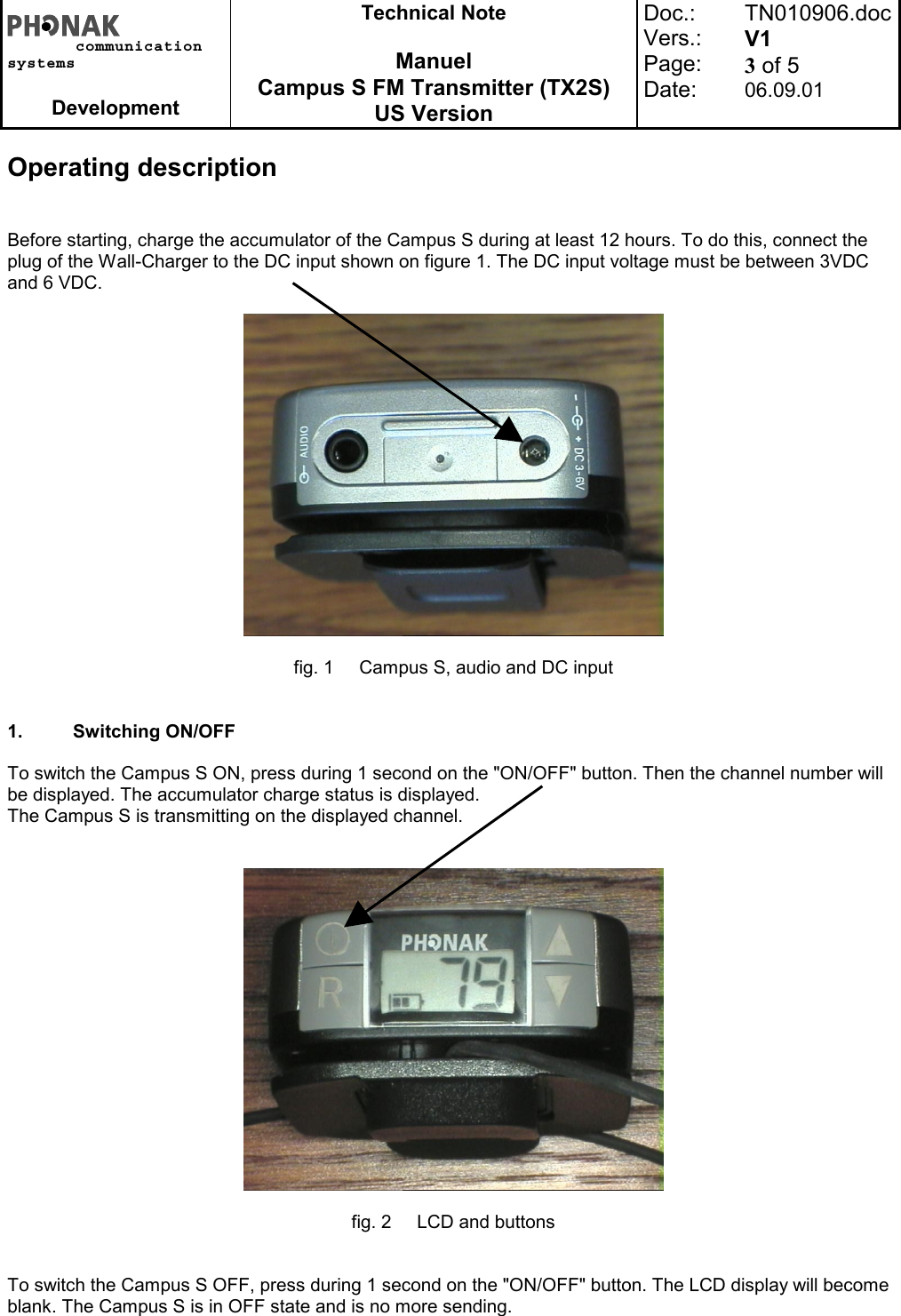 communicationsystemsDevelopmentTechnical NoteManuelCampus S FM Transmitter (TX2S)US VersionDoc.:Vers.:Page:Date:TN010906.docV13 of 506.09.01Operating descriptionBefore starting, charge the accumulator of the Campus S during at least 12 hours. To do this, connect theplug of the Wall-Charger to the DC input shown on figure 1. The DC input voltage must be between 3VDCand 6 VDC.fig. 1 Campus S, audio and DC input1. Switching ON/OFFTo switch the Campus S ON, press during 1 second on the &quot;ON/OFF&quot; button. Then the channel number willbe displayed. The accumulator charge status is displayed.The Campus S is transmitting on the displayed channel.fig. 2 LCD and buttonsTo switch the Campus S OFF, press during 1 second on the &quot;ON/OFF&quot; button. The LCD display will becomeblank. The Campus S is in OFF state and is no more sending.