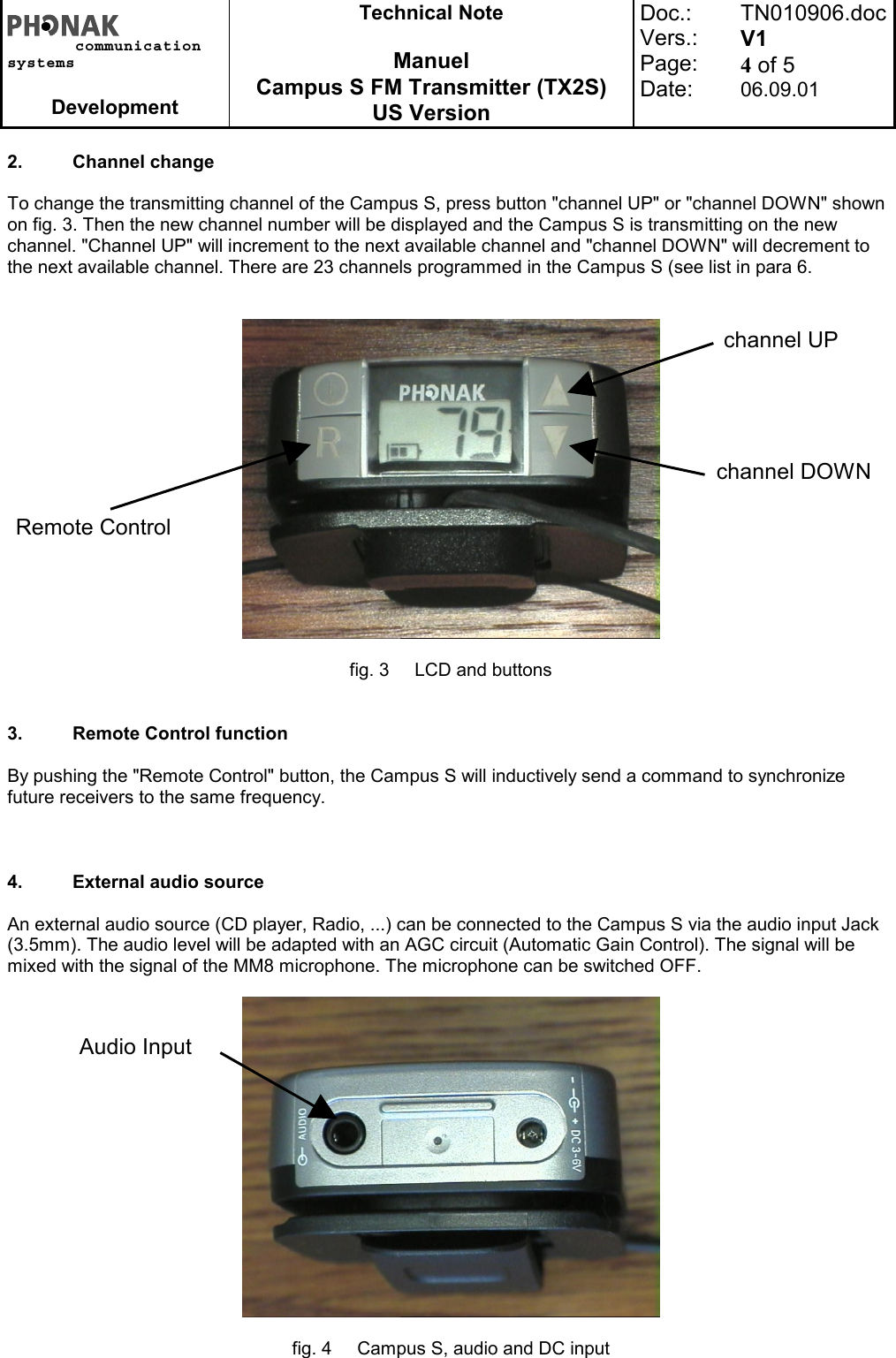 communicationsystemsDevelopmentTechnical NoteManuelCampus S FM Transmitter (TX2S)US VersionDoc.:Vers.:Page:Date:TN010906.docV14 of 506.09.012. Channel changeTo change the transmitting channel of the Campus S, press button &quot;channel UP&quot; or &quot;channel DOWN&quot; shownon fig. 3. Then the new channel number will be displayed and the Campus S is transmitting on the newchannel. &quot;Channel UP&quot; will increment to the next available channel and &quot;channel DOWN&quot; will decrement tothe next available channel. There are 23 channels programmed in the Campus S (see list in para 6.fig. 3 LCD and buttons3. Remote Control functionBy pushing the &quot;Remote Control&quot; button, the Campus S will inductively send a command to synchronizefuture receivers to the same frequency.4. External audio sourceAn external audio source (CD player, Radio, ...) can be connected to the Campus S via the audio input Jack(3.5mm). The audio level will be adapted with an AGC circuit (Automatic Gain Control). The signal will bemixed with the signal of the MM8 microphone. The microphone can be switched OFF.fig. 4 Campus S, audio and DC inputchannel UPchannel DOWNRemote ControlAudio Input