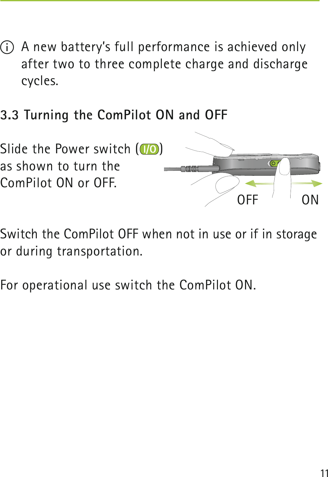 11 I  A new battery’s full performance is achieved only after two to three complete charge and discharge cycles.3.3 Turning the ComPilot ON and OFFSlide the Power switch ( ) as shown to turn the ComPilot ON or OFF.                   OFF           ONSwitch the ComPilot OFF when not in use or if in storage or during transportation.For operational use switch the ComPilot ON. 