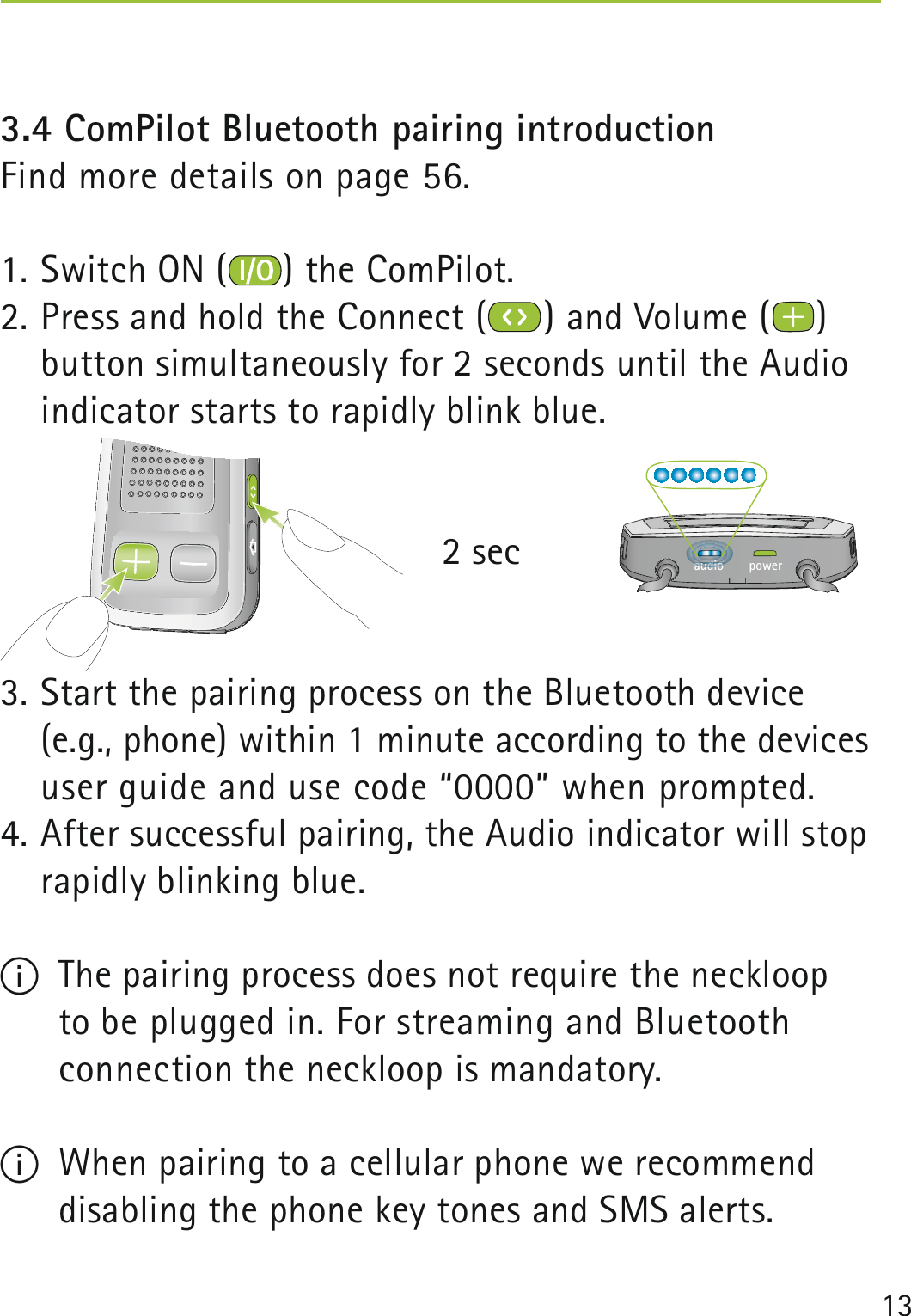 133.4 ComPilot Bluetooth pairing introduction  Find more details on page 56.1. Switch ON ( ) the ComPilot.2. Press and hold the Connect ( ) and Volume ( ) button simultaneously for 2 seconds until the Audio indicator starts to rapidly blink blue.          2 sec3. Start the pairing process on the Bluetooth device (e.g., phone) within 1 minute according to the devices user guide and use code “0000” when prompted.4. After successful pairing, the Audio indicator will stop rapidly blinking blue.I  The pairing process does not require the neckloop  to be plugged in. For streaming and Bluetooth  connection the neckloop is mandatory.I  When pairing to a cellular phone we recommend disabling the phone key tones and SMS alerts.poweraudioauauauauauauauauuuauaudididididiidididididiidiooooooooooooudiididiiidiiidididdiddd 