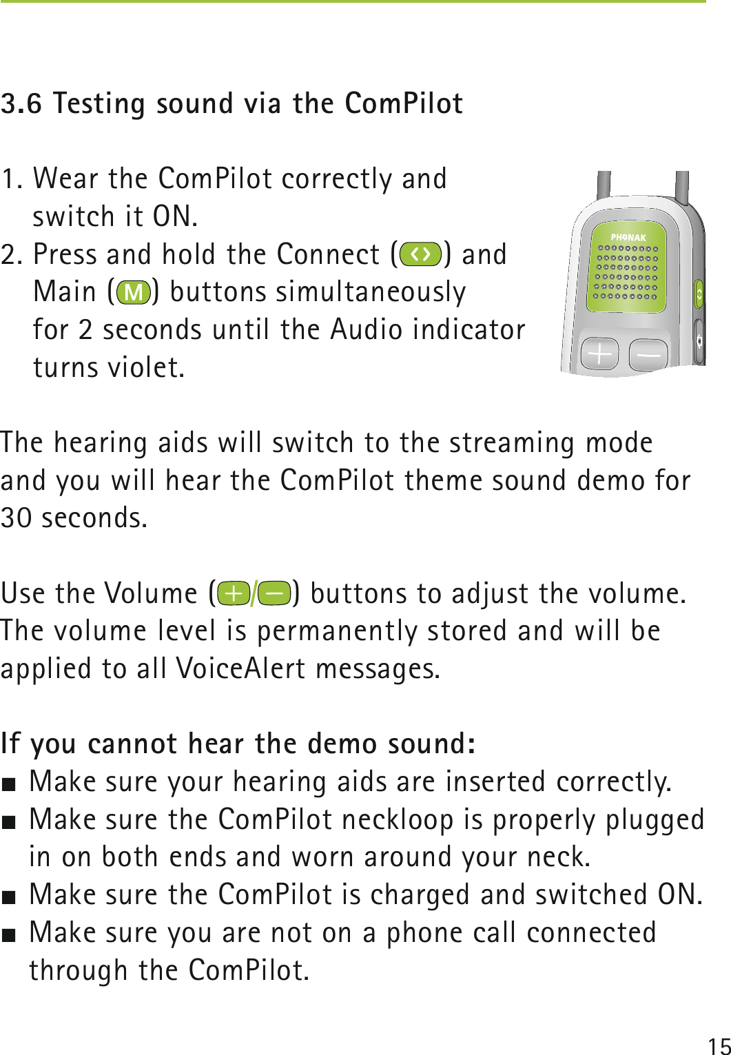 153.6 Testing sound via the ComPilot1. Wear the ComPilot correctly and  switch it ON.2. Press and hold the Connect ( ) and  Main ( ) buttons simultaneously  for 2 seconds until the Audio indicator  turns violet.The hearing aids will switch to the streaming mode and you will hear the ComPilot theme sound demo for 30 seconds.Use the Volume ( ) buttons to adjust the volume.The volume level is permanently stored and will be  applied to all VoiceAlert messages.If you cannot hear the demo sound: Make sure your hearing aids are inserted correctly. Make sure the ComPilot neckloop is properly plugged in on both ends and worn around your neck. Make sure the ComPilot is charged and switched ON. Make sure you are not on a phone call connected through the ComPilot. 