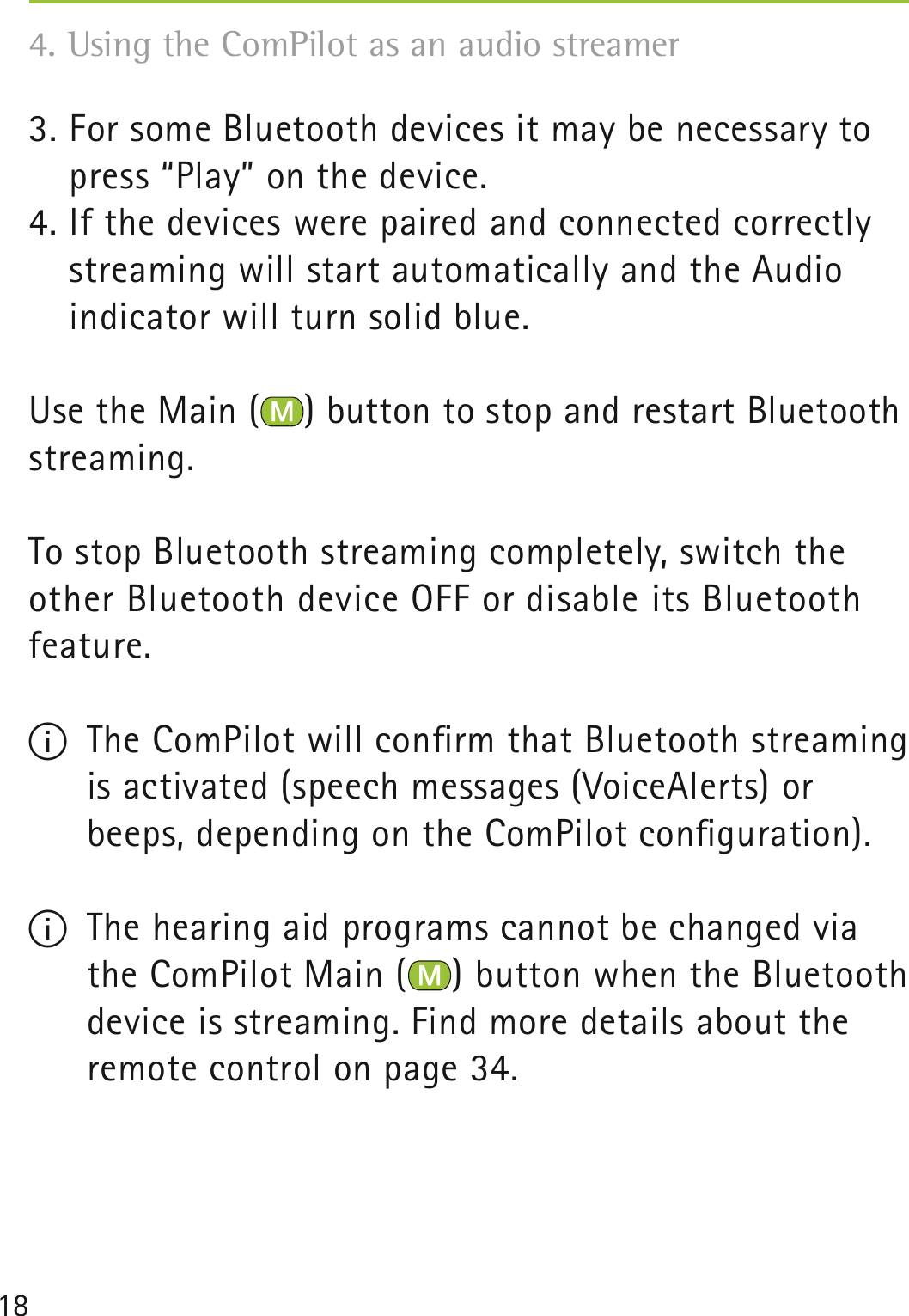 184. Using the ComPilot as an audio streamer 3. For some Bluetooth devices it may be necessary to press “Play” on the device.4. If the devices were paired and connected correctly streaming will start automatically and the Audio  indicator will turn solid blue.Use the Main ( ) button to stop and restart Bluetooth streaming.To stop Bluetooth streaming completely, switch the other Bluetooth device OFF or disable its Bluetooth feature.  I  The ComPilot will conﬁrm that Bluetooth streaming is activated (speech messages (VoiceAlerts) or beeps, depending on the ComPilot conﬁguration).I  The hearing aid programs cannot be changed via the ComPilot Main ( ) button when the Bluetooth  device is streaming. Find more details about the  remote control on page 34.