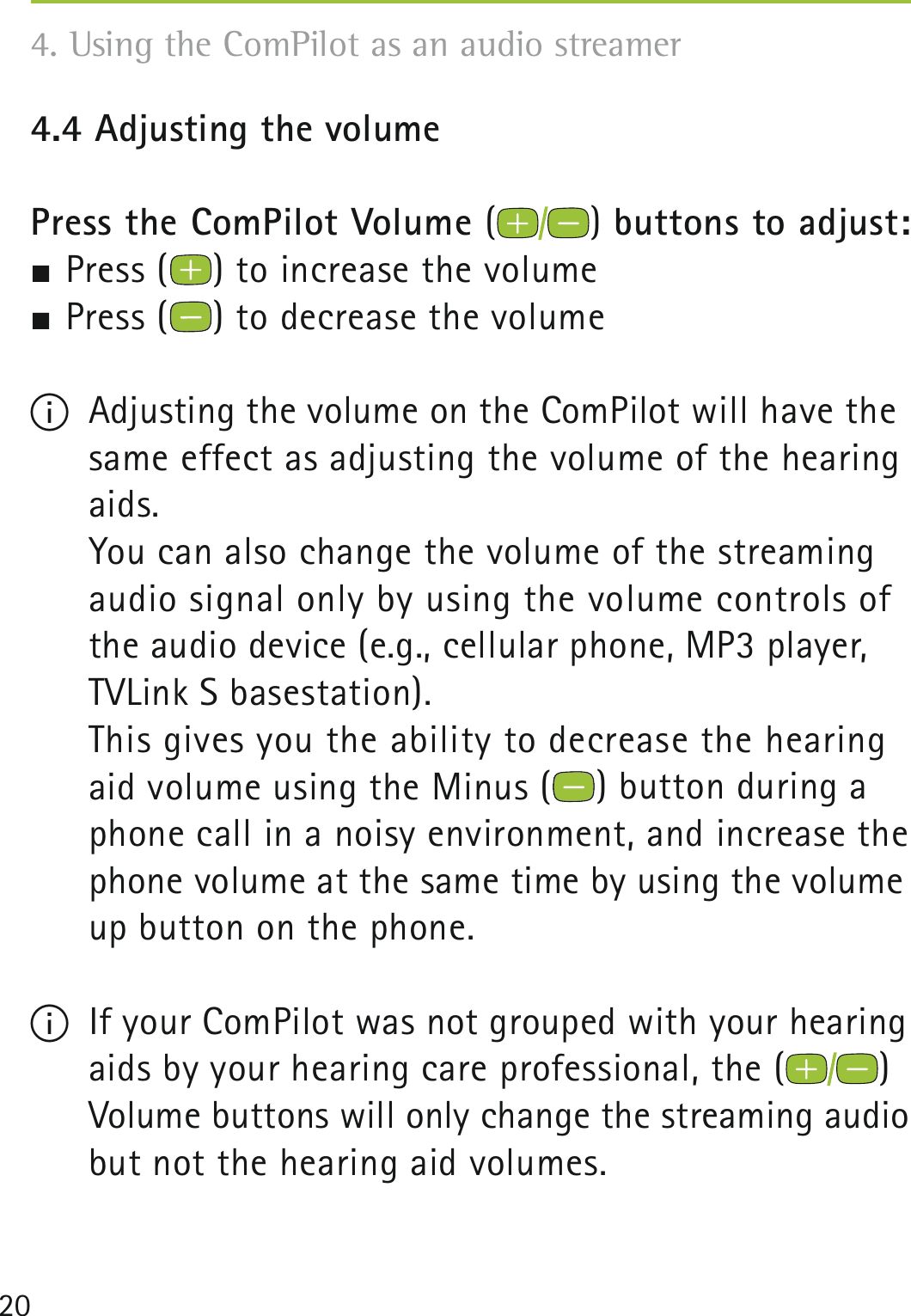 204.4 Adjusting the volume Press the ComPilot Volume () buttons to adjust: Press ( ) to increase the volume Press ( ) to decrease the volumeI  Adjusting the volume on the ComPilot will have the same effect as adjusting the volume of the hearing aids.    You can also change the volume of the streaming  audio signal only by using the volume controls of the audio device (e.g., cellular phone, MP3 player,  TVLink S basestation).    This gives you the ability to decrease the hearing aid volume using the Minus ( ) button during a phone call in a noisy environment, and increase the phone volume at the same time by using the volume up button on the phone.I  If your ComPilot was not grouped with your hearing aids by your hearing care professional, the ( )  Volume buttons will only change the streaming audio but not the hearing aid volumes.4. Using the ComPilot as an audio streamer 