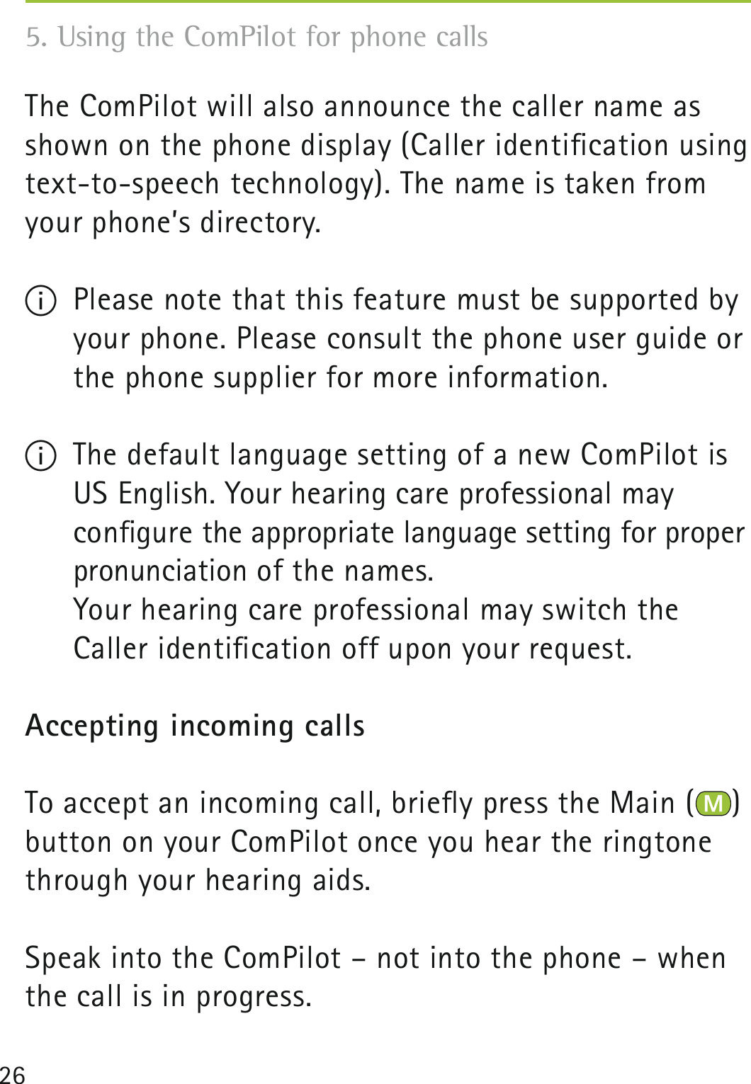 26The ComPilot will also announce the caller name as shown on the phone display (Caller identiﬁcation using text-to-speech technology). The name is taken from your phone’s directory. I  Please note that this feature must be supported by your phone. Please consult the phone user guide or the phone supplier for more information.I  The default language setting of a new ComPilot is US English. Your hearing care professional may  conﬁgure the appropriate language setting for proper pronunciation of the names.   Your hearing care professional may switch the  Caller identiﬁcation off upon your request. Accepting incoming callsTo accept an incoming call, brieﬂy press the Main ( ) button on your ComPilot once you hear the ringtone through your hearing aids.Speak into the ComPilot – not into the phone – when the call is in progress.5. Using the ComPilot for phone calls 