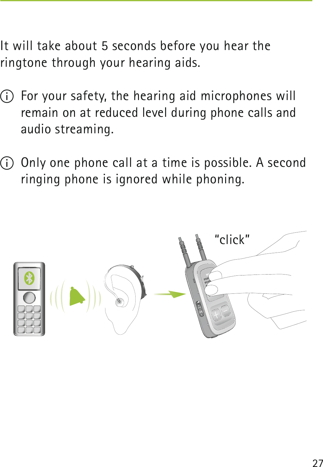 27“click” It will take about 5 seconds before you hear the  ringtone through your hearing aids.I  For your safety, the hearing aid microphones will  remain on at reduced level during phone calls and audio streaming.I  Only one phone call at a time is possible. A second  ringing phone is ignored while phoning. 