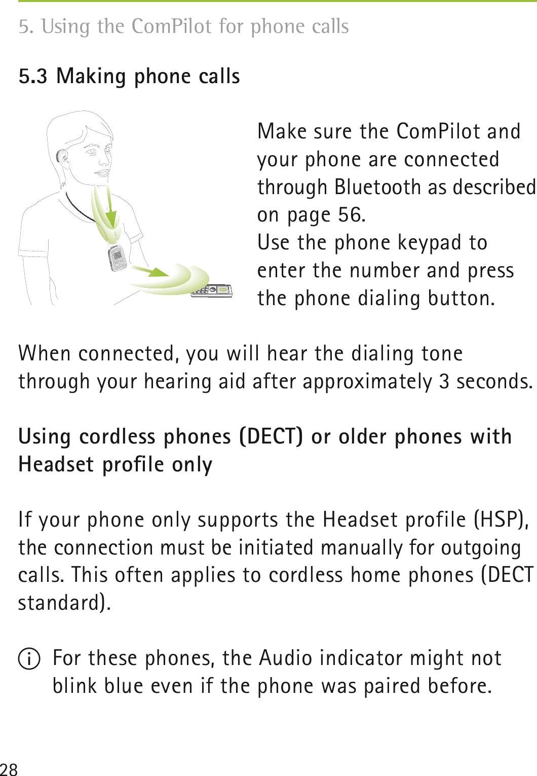 285.3 Making phone calls Make sure the ComPilot and your phone are connected through Bluetooth as described on page 56.Use the phone keypad to enter the number and press the phone dialing button.When connected, you will hear the dialing tone through your hearing aid after approximately 3 seconds.Using cordless phones (DECT) or older phones with Headset proﬁle onlyIf your phone only supports the Headset profile (HSP), the connection must be initiated manually for outgoing calls. This often applies to cordless home phones (DECT standard).I  For these phones, the Audio indicator might not blink blue even if the phone was paired before.5. Using the ComPilot for phone calls poweraudio