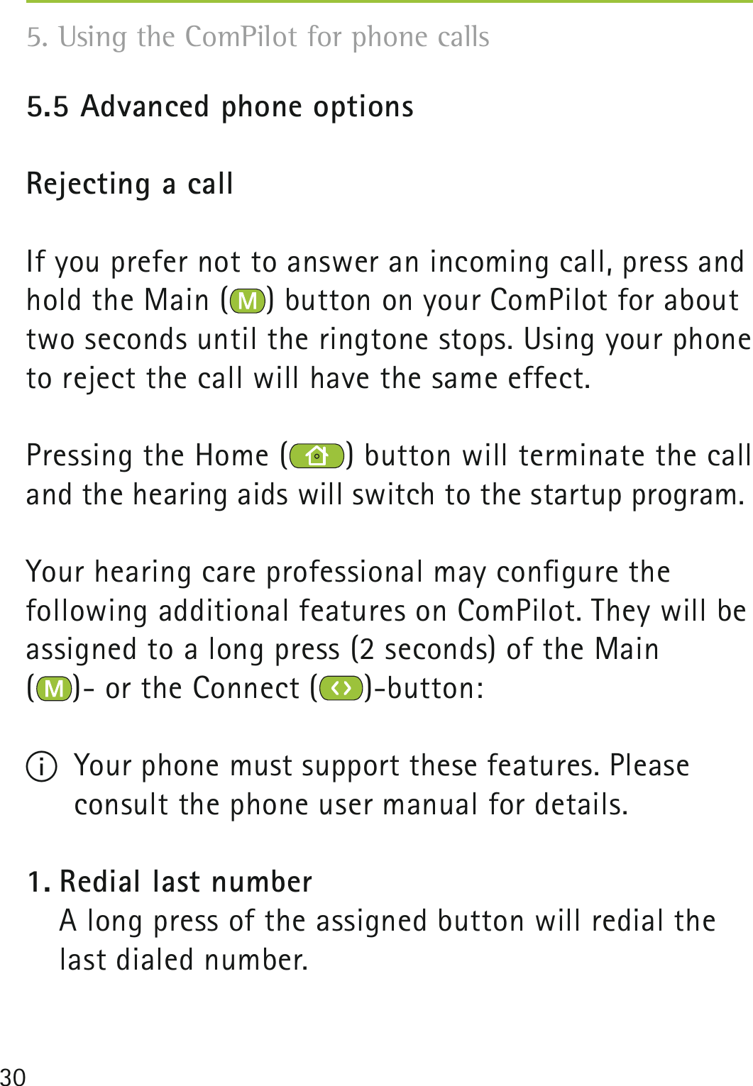 305.5 Advanced phone optionsRejecting a callIf you prefer not to answer an incoming call, press and hold the Main ( ) button on your ComPilot for about two seconds until the ringtone stops. Using your phone to reject the call will have the same effect.Pressing the Home ( ) button will terminate the call and the hearing aids will switch to the startup program.Your hearing care professional may conﬁgure the  following additional features on ComPilot. They will be assigned to a long press (2 seconds) of the Main  ()- or the Connect ( )-button: I  Your phone must support these features. Please consult the phone user manual for details.1. Redial last number    A long press of the assigned button will redial the last dialed number.5. Using the ComPilot for phone calls 