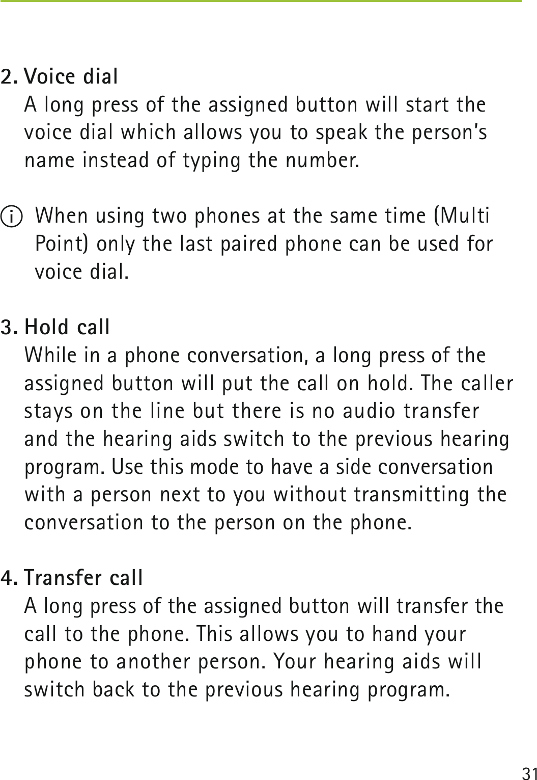 312. Voice dial    A long press of the assigned button will start the voice dial which allows you to speak the person’s name instead of typing the number.I  When using two phones at the same time (Multi Point) only the last paired phone can be used for voice dial.3. Hold call    While in a phone conversation, a long press of the assigned button will put the call on hold. The caller stays on the line but there is no audio transfer  and the hearing aids switch to the previous hearing program. Use this mode to have a side conversation with a person next to you without transmitting the conversation to the person on the phone.4. Transfer call    A long press of the assigned button will transfer the call to the phone. This allows you to hand your phone to another person. Your hearing aids will switch back to the previous hearing program.  