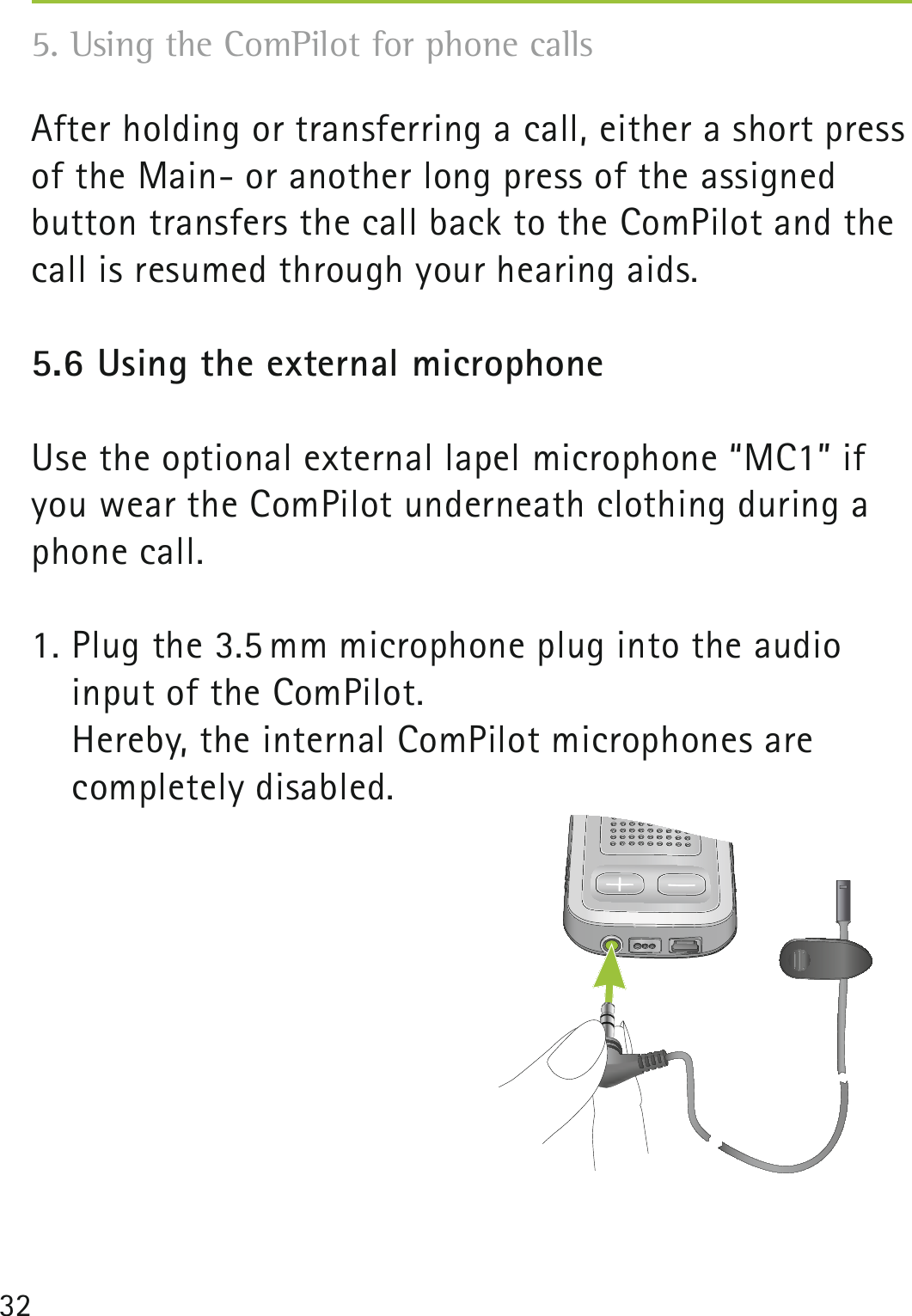 325. Using the ComPilot for phone calls After holding or transferring a call, either a short press of the Main- or another long press of the assigned button transfers the call back to the ComPilot and the call is resumed through your hearing aids.5.6 Using the external microphoneUse the optional external lapel microphone “MC1” if you wear the ComPilot underneath clothing during a phone call. 1. Plug the 3.5 mm microphone plug into the audio  input of the ComPilot.   Hereby, the internal ComPilot microphones are  completely disabled.