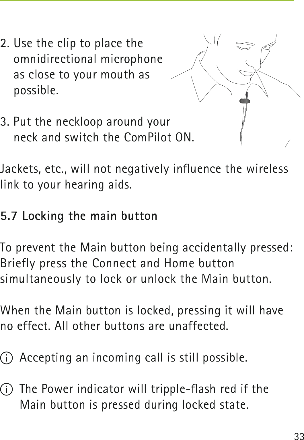 332. Use the clip to place the  omnidirectional microphone  as close to your mouth as  possible.3. Put the neckloop around your   neck and switch the ComPilot ON.Jackets, etc., will not negatively inﬂuence the wireless link to your hearing aids.5.7 Locking the main buttonTo prevent the Main button being accidentally pressed: Briefly press the Connect and Home button  simultaneously to lock or unlock the Main button. When the Main button is locked, pressing it will have no effect. All other buttons are unaffected.I  Accepting an incoming call is still possible.I  The Power indicator will tripple-ﬂash red if the Main button is pressed during locked state. 