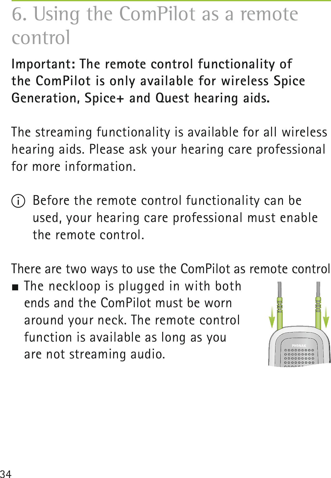 34Important: The remote control functionality of  the ComPilot is only available for wireless Spice  Generation, Spice+ and Quest hearing aids.The streaming functionality is available for all wireless hearing aids. Please ask your hearing care professional for more information.I  Before the remote control functionality can be used, your hearing care professional must enable the remote control. There are two ways to use the ComPilot as remote control The neckloop is plugged in with both  ends and the ComPilot must be worn  around your neck. The remote control  function is available as long as you  are not streaming audio.6. Using the ComPilot as a remote control