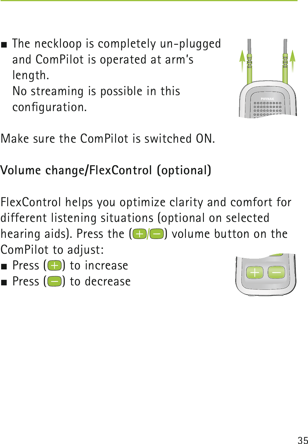 35   The neckloop is completely un-plugged  and ComPilot is operated at arm’s  length.  No streaming is possible in this  conﬁguration. Make sure the ComPilot is switched ON.Volume change/FlexControl (optional) FlexControl helps you optimize clarity and comfort for different listening situations (optional on selected hearing aids). Press the ( ) volume button on the ComPilot to adjust: Press ( ) to increase  Press ( ) to decrease 