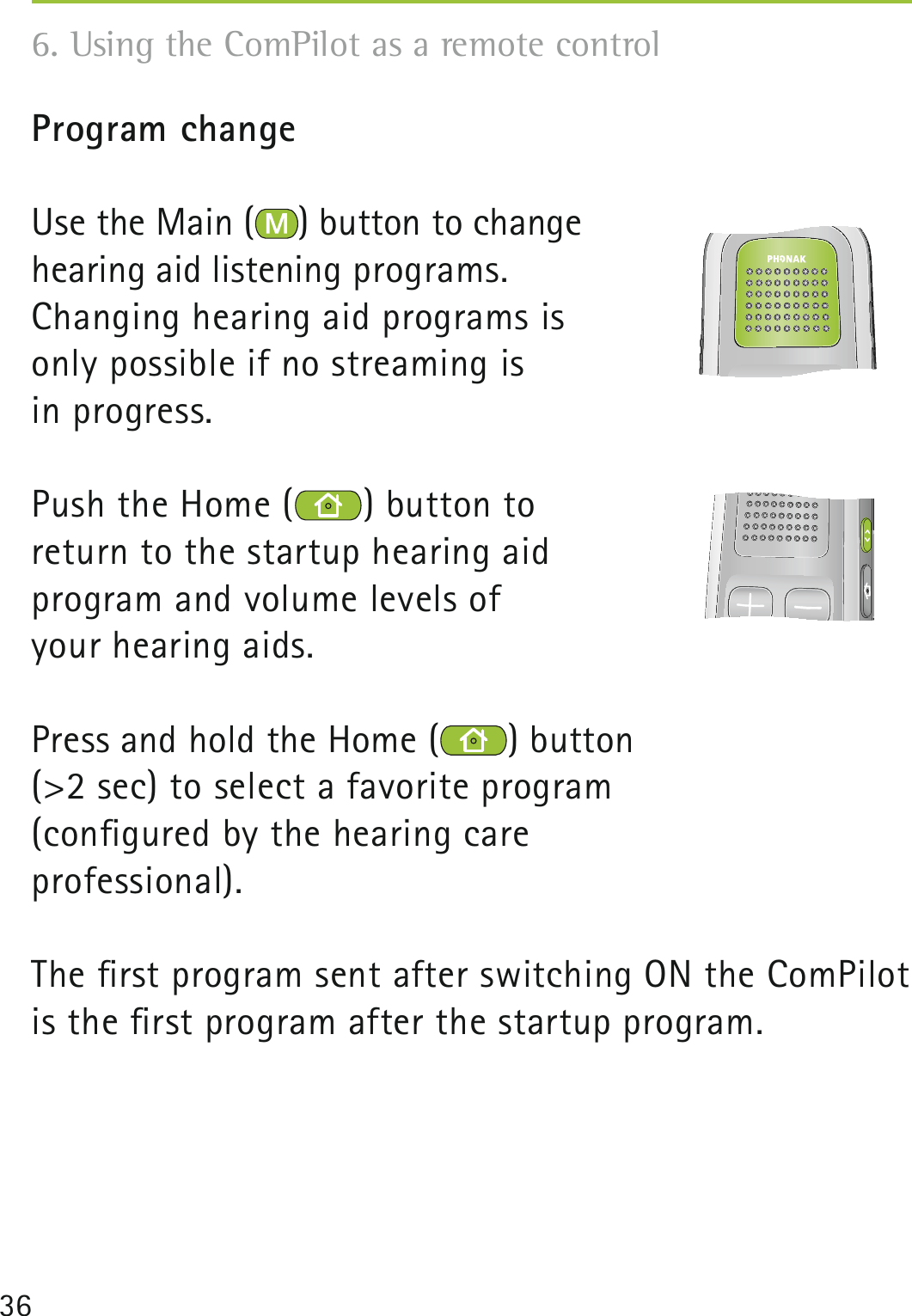 36Program changeUse the Main ( ) button to change  hearing aid listening programs.Changing hearing aid programs is  only possible if no streaming is  in progress.Push the Home ( ) button to return to the startup hearing aid program and volume levels of your hearing aids.Press and hold the Home ( ) button (&gt;2 sec) to select a favorite program (conﬁgured by the hearing care professional).The ﬁrst program sent after switching ON the ComPilot is the ﬁrst program after the startup program.    6. Using the ComPilot as a remote control 
