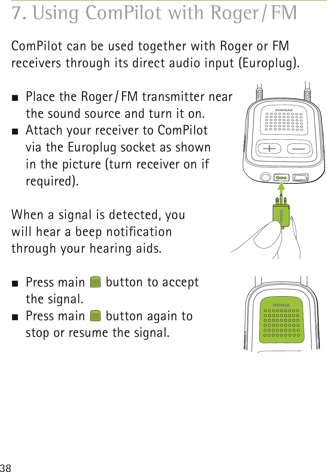 38ComPilot can be used together with Roger or FM  receivers through its direct audio input (Europlug).  Place the Roger / FM transmitter near  the sound source and turn it on.  Attach your receiver to ComPilot     via the Europlug socket as shown  in the picture (turn receiver on if  required).When a signal is detected, you  will hear a beep notiﬁcation  through your hearing aids.  Press main   button to accept  the signal. Press main   button again to  stop or resume the signal.7. Using ComPilot with Roger / FM