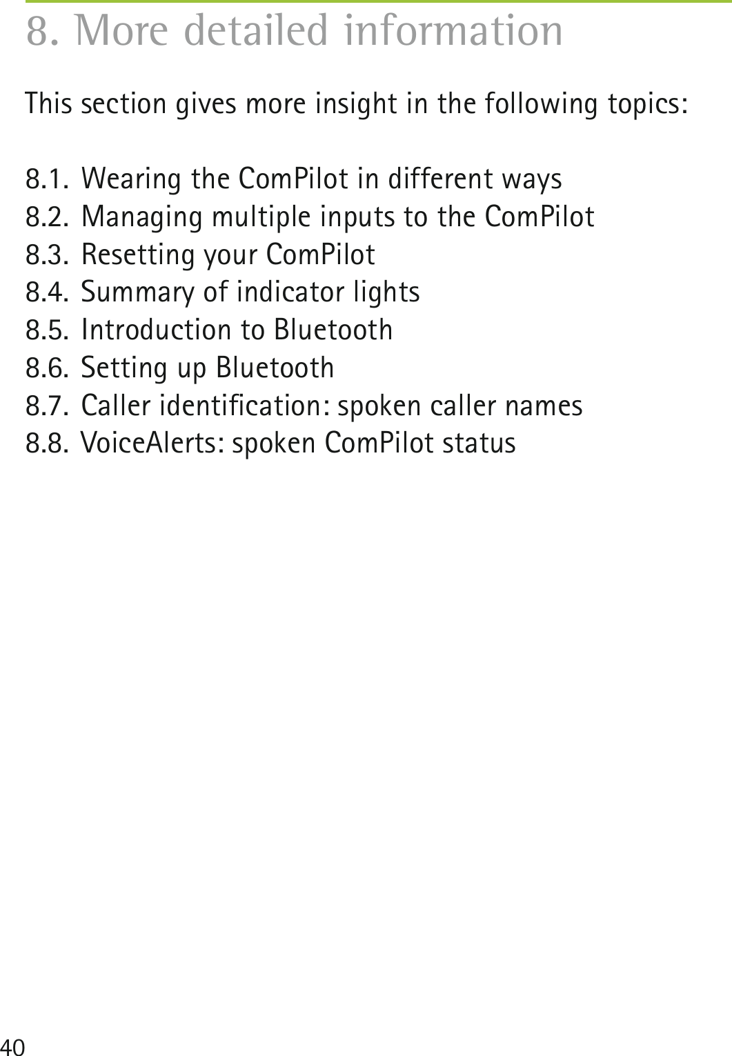 40This section gives more insight in the following topics:8.1. Wearing the ComPilot in different ways8.2. Managing multiple inputs to the ComPilot8.3. Resetting your ComPilot8.4. Summary of indicator lights8.5. Introduction to Bluetooth8.6. Setting up Bluetooth8.7. Caller identiﬁcation: spoken caller names8.8. VoiceAlerts: spoken ComPilot status8. More detailed information
