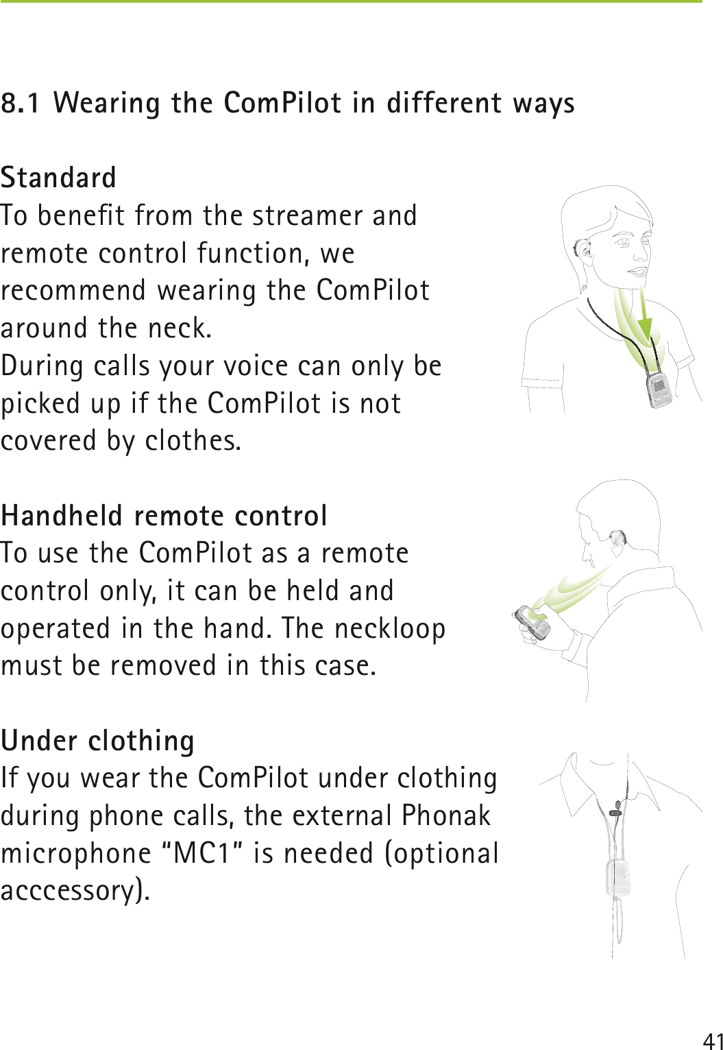 418.1 Wearing the ComPilot in different waysStandardTo beneﬁt from the streamer and remote control function, we recommend wearing the ComPilot around the neck.During calls your voice can only be picked up if the ComPilot is not covered by clothes. Handheld remote controlTo use the ComPilot as a remote control only, it can be held and operated in the hand. The neckloop must be removed in this case.Under clothingIf you wear the ComPilot under clothing during phone calls, the external Phonak microphone “MC1” is needed (optional acccessory). poweraudio  