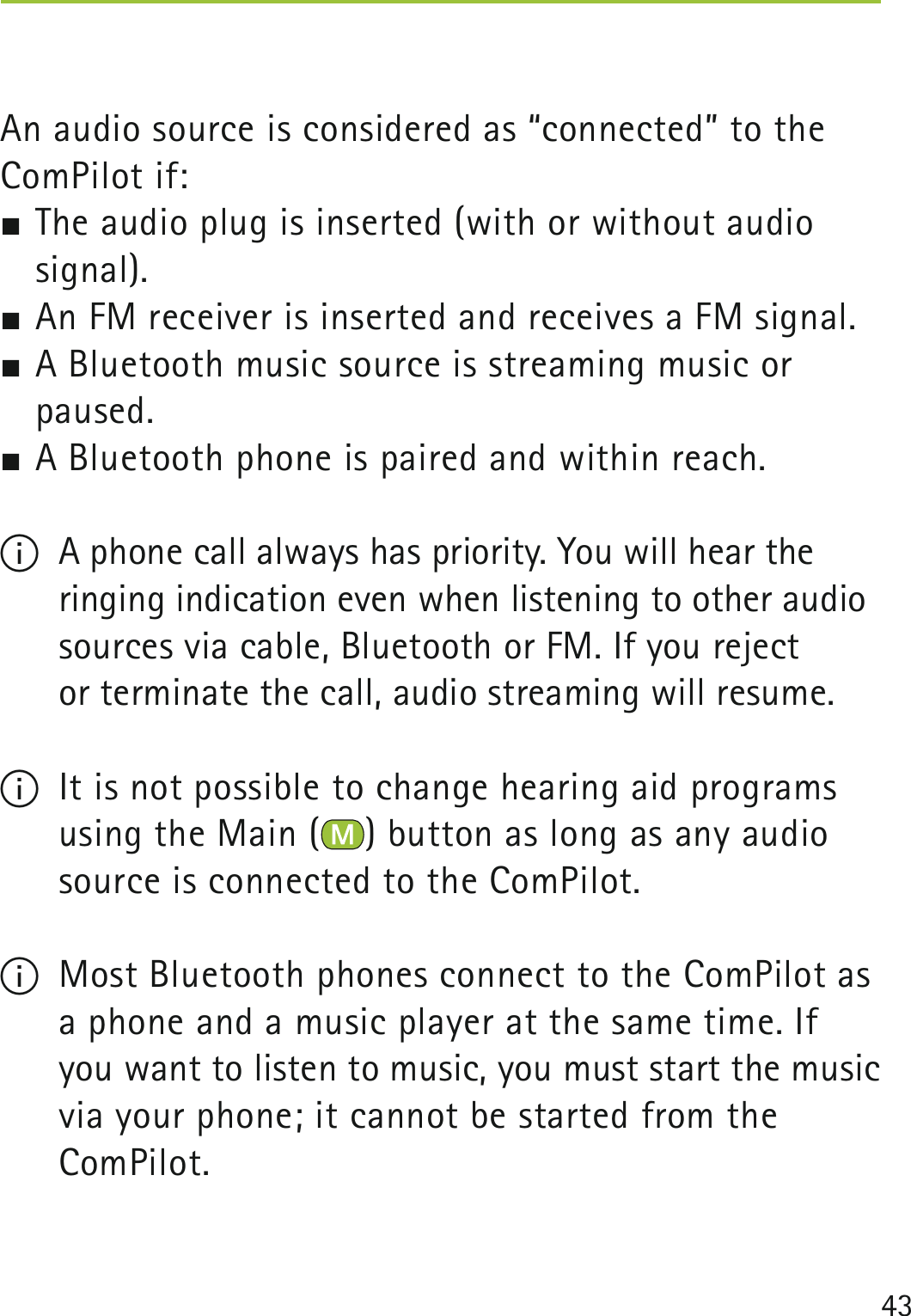 43An audio source is considered as “connected” to the ComPilot if: The audio plug is inserted (with or without audio  signal). An FM receiver is inserted and receives a FM signal. A Bluetooth music source is streaming music or paused. A Bluetooth phone is paired and within reach.I  A phone call always has priority. You will hear the ringing indication even when listening to other audio sources via cable, Bluetooth or FM. If you reject  or terminate the call, audio streaming will resume.I  It is not possible to change hearing aid programs using the Main ( ) button as long as any audio source is connected to the ComPilot.I  Most Bluetooth phones connect to the ComPilot as a phone and a music player at the same time. If you want to listen to music, you must start the music via your phone; it cannot be started from the  ComPilot.  