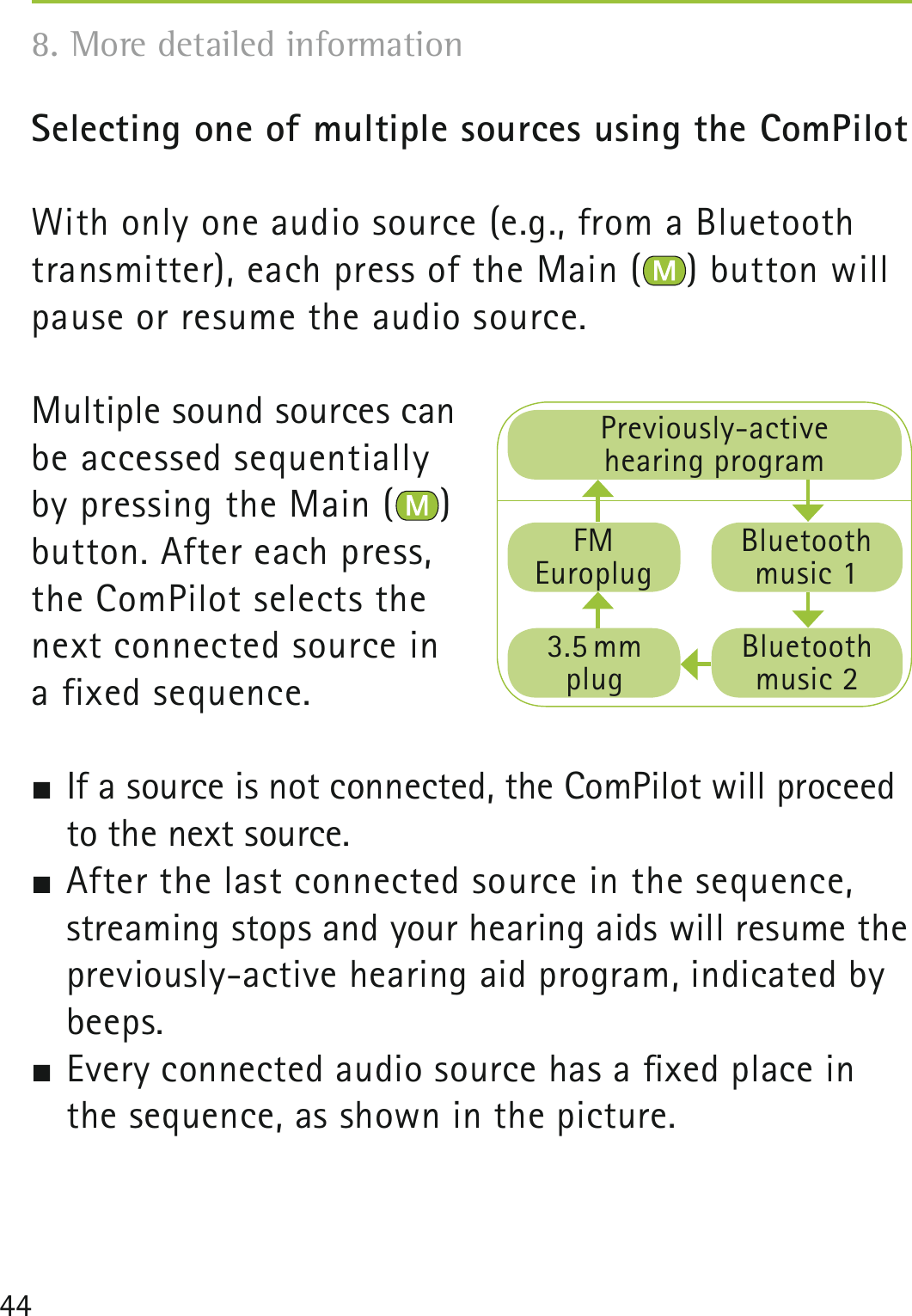 44Selecting one of multiple sources using the ComPilot With only one audio source (e.g., from a Bluetooth transmitter), each press of the Main ( ) button will pause or resume the audio source.Multiple sound sources can be accessed sequentially by pressing the Main ( ) button. After each press, the ComPilot selects the next connected source in a fixed sequence. If a source is not connected, the ComPilot will proceed to the next source. After the last connected source in the sequence, streaming stops and your hearing aids will resume the previously-active hearing aid program, indicated by beeps. Every connected audio source has a ﬁxed place in the sequence, as shown in the picture.8. More detailed information Previously-active hearing programFM Europlug3.5 mmplugBluetooth music 1Bluetooth music 2
