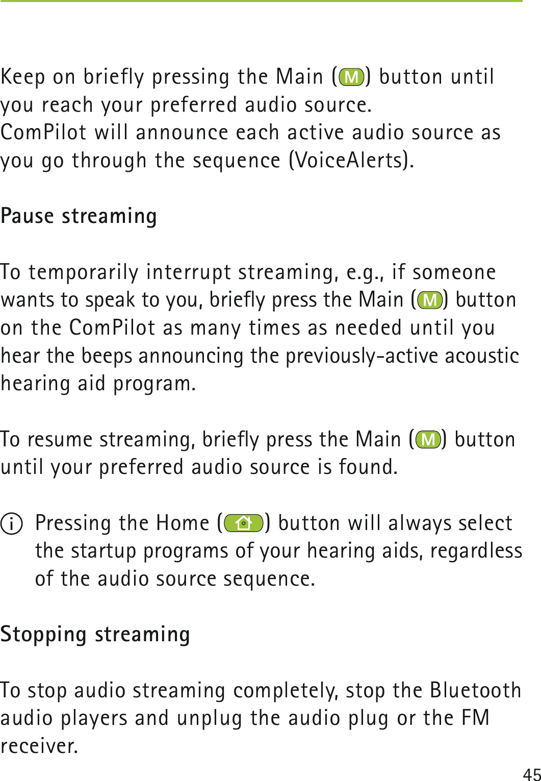 45Keep on briefly pressing the Main ( ) button until you reach your preferred audio source.ComPilot will announce each active audio source as you go through the sequence (VoiceAlerts).Pause streamingTo temporarily interrupt streaming, e.g., if someone wants to speak to you, brieﬂy press the Main ( ) button on the ComPilot as many times as needed until you hear the beeps announcing the previously-active acoustic hearing aid program.To resume streaming, brieﬂy press the Main ( ) button until your preferred audio source is found.I  Pressing the Home ( ) button will always select the startup programs of your hearing aids, regardless of the audio source sequence.Stopping streamingTo stop audio streaming completely, stop the Bluetooth audio players and unplug the audio plug or the FM receiver.  
