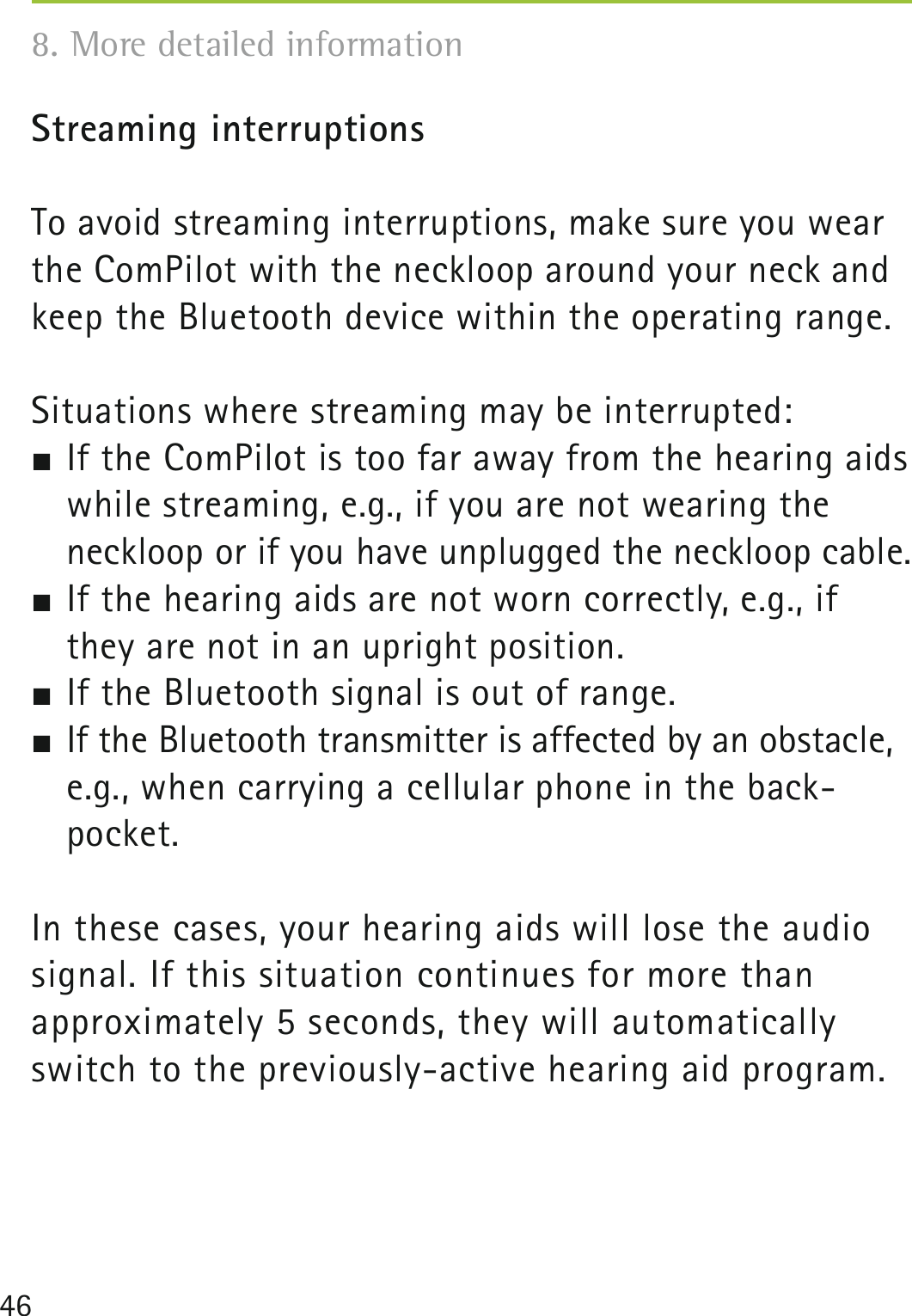 46Streaming interruptionsTo avoid streaming interruptions, make sure you wear the ComPilot with the neckloop around your neck and keep the Bluetooth device within the operating range.Situations where streaming may be interrupted: If the ComPilot is too far away from the hearing aids while streaming, e.g., if you are not wearing the neckloop or if you have unplugged the neckloop cable. If the hearing aids are not worn correctly, e.g., if they are not in an upright position. If the Bluetooth signal is out of range. If the Bluetooth transmitter is affected by an obstacle, e.g., when carrying a cellular phone in the back- pocket.In these cases, your hearing aids will lose the audio signal. If this situation continues for more than  approximately 5 seconds, they will automatically switch to the previously-active hearing aid program.8. More detailed information 