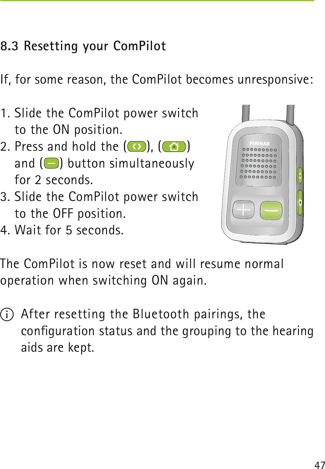 478.3 Resetting your ComPilotIf, for some reason, the ComPilot becomes unresponsive:1. Slide the ComPilot power switch  to the ON position.2. Press and hold the ( ), ( )  and ( ) button simultaneously  for 2 seconds. 3. Slide the ComPilot power switch  to the OFF position.4. Wait for 5 seconds.The ComPilot is now reset and will resume normal  operation when switching ON again.I  After resetting the Bluetooth pairings, the  conﬁguration status and the grouping to the hearing aids are kept.  