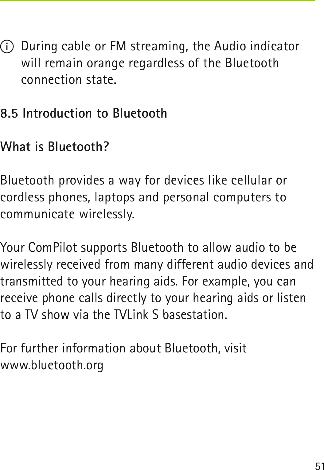 51I  During cable or FM streaming, the Audio indicator will remain orange regardless of the Bluetooth  connection state.8.5 Introduction to Bluetooth What is Bluetooth?Bluetooth provides a way for devices like cellular or  cordless phones, laptops and personal computers to  communicate wirelessly.Your ComPilot supports Bluetooth to allow audio to be wirelessly received from many different audio devices and transmitted to your hearing aids. For example, you can receive phone calls directly to your hearing aids or listen to a TV show via the TVLink S basestation.For further information about Bluetooth, visit www.bluetooth.org  