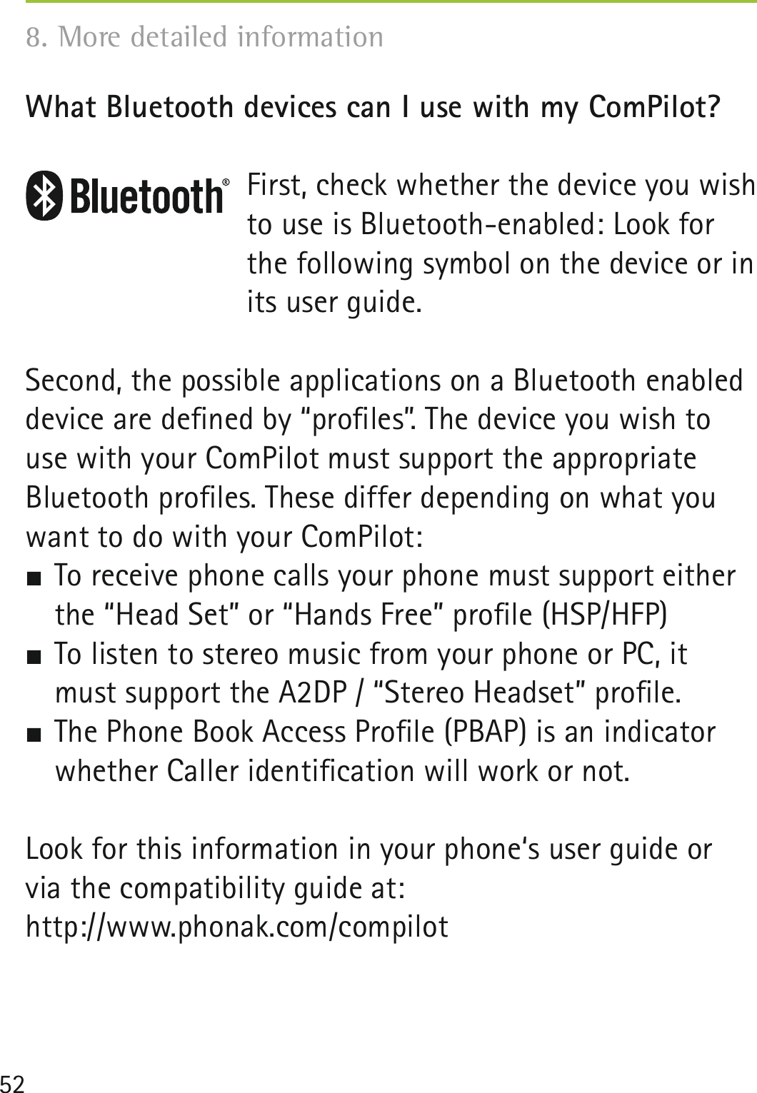 52What Bluetooth devices can I use with my ComPilot?First, check whether the device you wish to use is Bluetooth-enabled: Look for the following symbol on the device or in its user guide.Second, the possible applications on a Bluetooth enabled device are deﬁned by “proﬁles”. The device you wish to use with your ComPilot must support the appropriate Bluetooth proﬁles. These differ depending on what you want to do with your ComPilot: To receive phone calls your phone must support either the “Head Set” or “Hands Free” proﬁle (HSP/HFP) To listen to stereo music from your phone or PC, it must support the A2DP / “Stereo Headset” proﬁle. The Phone Book Access Proﬁle (PBAP) is an indicator whether Caller identiﬁcation will work or not.Look for this information in your phone‘s user guide or via the compatibility guide at:http://www.phonak.com/compilot8. More detailed information 