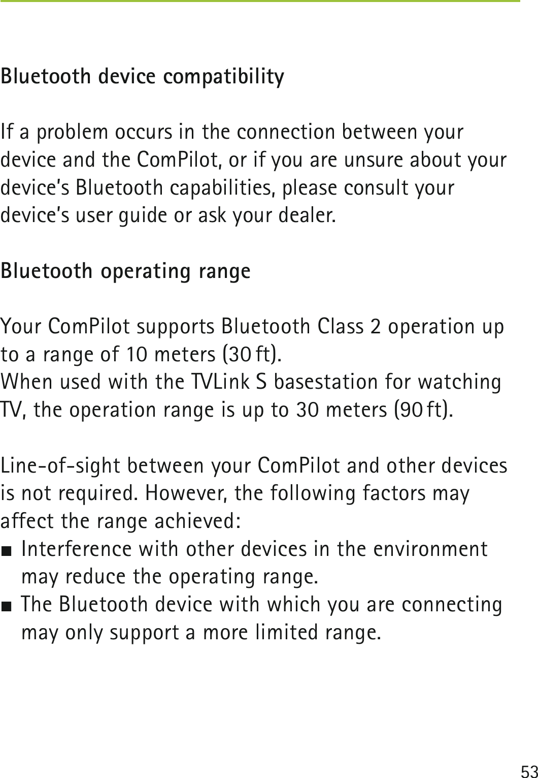53 Bluetooth device compatibilityIf a problem occurs in the connection between your device and the ComPilot, or if you are unsure about your device’s Bluetooth capabilities, please consult your device’s user guide or ask your dealer.Bluetooth operating rangeYour ComPilot supports Bluetooth Class 2 operation up to a range of 10 meters (30 ft). When used with the TVLink S basestation for watching TV, the operation range is up to 30 meters (90 ft).Line-of-sight between your ComPilot and other devices is not required. However, the following factors may  affect the range achieved: Interference with other devices in the environment may reduce the operating range. The Bluetooth device with which you are connecting may only support a more limited range.