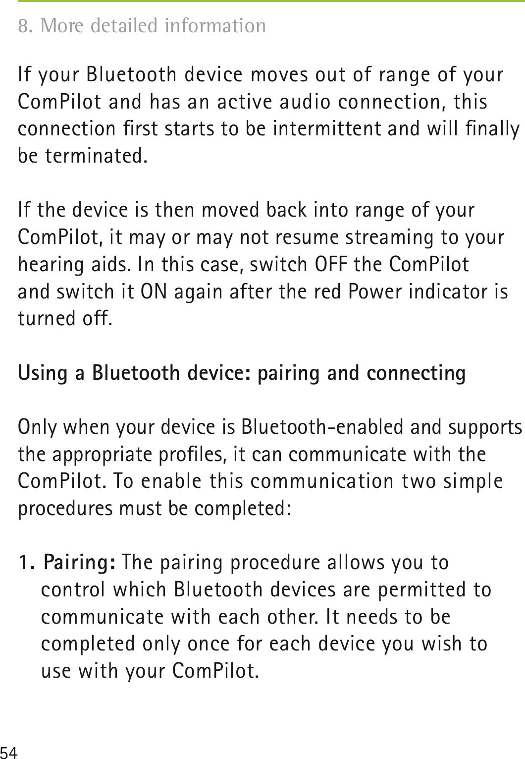 54If your Bluetooth device moves out of range of your ComPilot and has an active audio connection, this  connection ﬁrst starts to be intermittent and will ﬁnally be terminated. If the device is then moved back into range of your ComPilot, it may or may not resume streaming to your hearing aids. In this case, switch OFF the ComPilot  and switch it ON again after the red Power indicator is turned off.Using a Bluetooth device: pairing and connectingOnly when your device is Bluetooth-enabled and supports the appropriate proﬁles, it can communicate with the ComPilot. To enable this communication two simple  procedures must be completed: 1. Pairing: The pairing procedure allows you to  control which Bluetooth devices are permitted to communicate with each other. It needs to be  completed only once for each device you wish to  use with your ComPilot. 8. More detailed information 